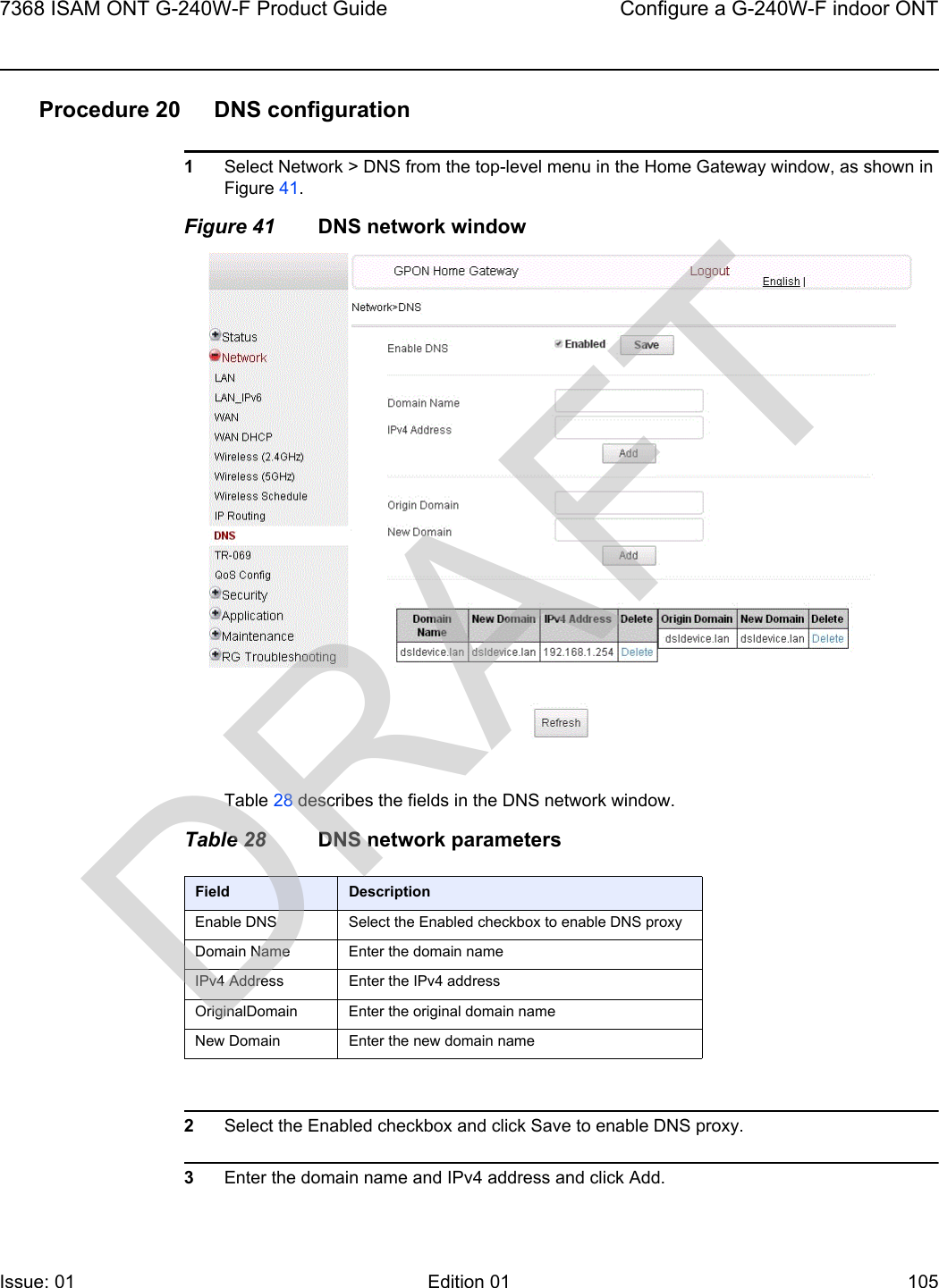 7368 ISAM ONT G-240W-F Product Guide Configure a G-240W-F indoor ONTIssue: 01 Edition 01 105 Procedure 20 DNS configuration1Select Network &gt; DNS from the top-level menu in the Home Gateway window, as shown in Figure 41.Figure 41 DNS network windowTable 28 describes the fields in the DNS network window.Table 28 DNS network parameters2Select the Enabled checkbox and click Save to enable DNS proxy.3Enter the domain name and IPv4 address and click Add.Field DescriptionEnable DNS Select the Enabled checkbox to enable DNS proxyDomain Name Enter the domain nameIPv4 Address Enter the IPv4 addressOriginalDomain Enter the original domain nameNew Domain Enter the new domain nameDRAFT