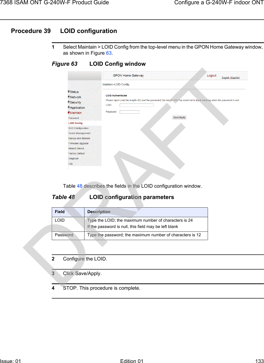 7368 ISAM ONT G-240W-F Product Guide Configure a G-240W-F indoor ONTIssue: 01 Edition 01 133 Procedure 39 LOID configuration1Select Maintain &gt; LOID Config from the top-level menu in the GPON Home Gateway window, as shown in Figure 63.Figure 63 LOID Config windowTable 48 describes the fields in the LOID configuration window.Table 48 LOID configuration parameters2Configure the LOID.3Click Save/Apply.4STOP. This procedure is complete.Field DescriptionLOID Type the LOID; the maximum number of characters is 24If the password is null, this field may be left blankPassword Type the password; the maximum number of characters is 12DRAFT