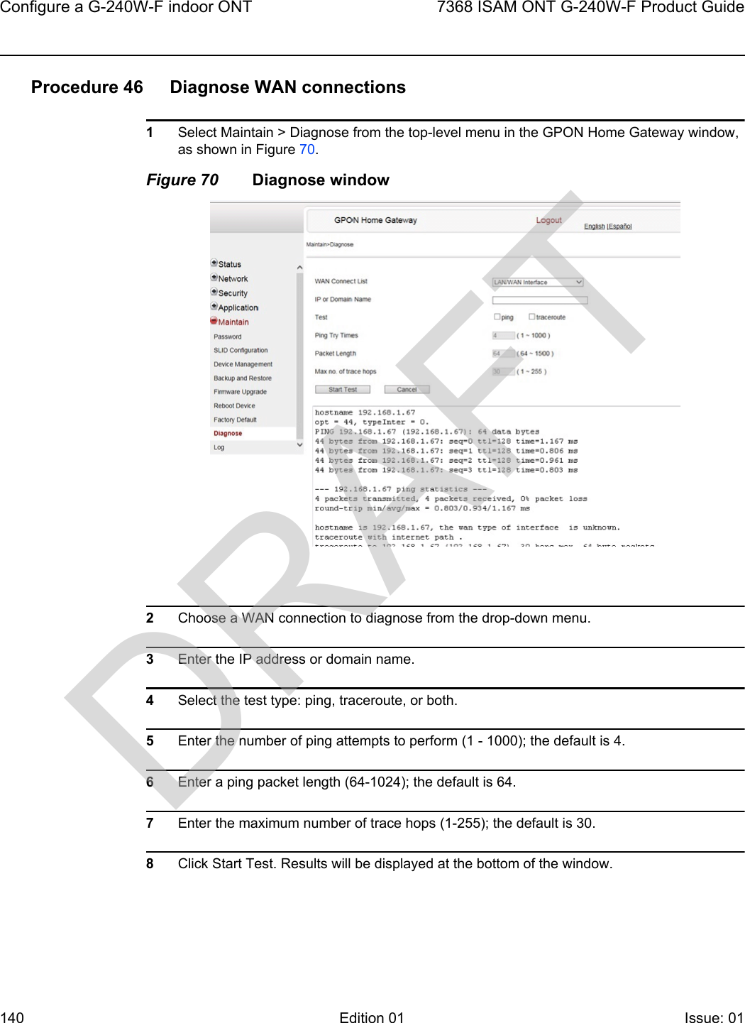 Configure a G-240W-F indoor ONT1407368 ISAM ONT G-240W-F Product GuideEdition 01 Issue: 01 Procedure 46 Diagnose WAN connections1Select Maintain &gt; Diagnose from the top-level menu in the GPON Home Gateway window, as shown in Figure 70. Figure 70 Diagnose window2Choose a WAN connection to diagnose from the drop-down menu.3Enter the IP address or domain name.4Select the test type: ping, traceroute, or both.5Enter the number of ping attempts to perform (1 - 1000); the default is 4.6Enter a ping packet length (64-1024); the default is 64.7Enter the maximum number of trace hops (1-255); the default is 30.8Click Start Test. Results will be displayed at the bottom of the window.DRAFT