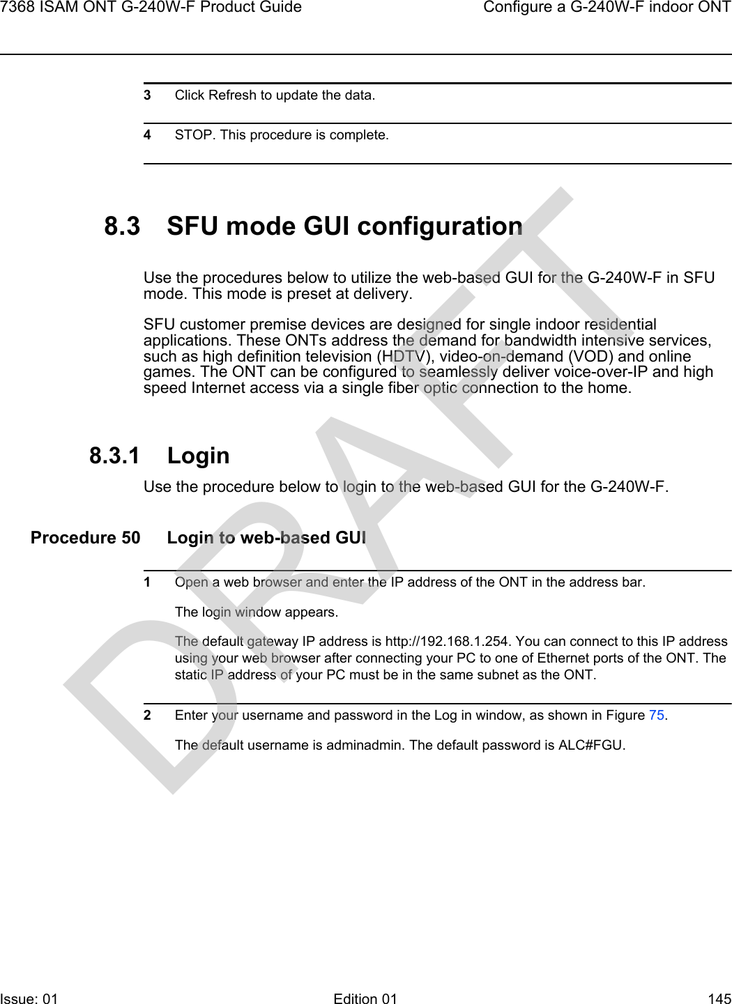 7368 ISAM ONT G-240W-F Product Guide Configure a G-240W-F indoor ONTIssue: 01 Edition 01 145 3Click Refresh to update the data. 4STOP. This procedure is complete.8.3 SFU mode GUI configurationUse the procedures below to utilize the web-based GUI for the G-240W-F in SFU mode. This mode is preset at delivery.SFU customer premise devices are designed for single indoor residential applications. These ONTs address the demand for bandwidth intensive services, such as high definition television (HDTV), video-on-demand (VOD) and online games. The ONT can be configured to seamlessly deliver voice-over-IP and high speed Internet access via a single fiber optic connection to the home.8.3.1 LoginUse the procedure below to login to the web-based GUI for the G-240W-F.Procedure 50 Login to web-based GUI1Open a web browser and enter the IP address of the ONT in the address bar.The login window appears. The default gateway IP address is http://192.168.1.254. You can connect to this IP address using your web browser after connecting your PC to one of Ethernet ports of the ONT. The static IP address of your PC must be in the same subnet as the ONT.2Enter your username and password in the Log in window, as shown in Figure 75.The default username is adminadmin. The default password is ALC#FGU.DRAFT