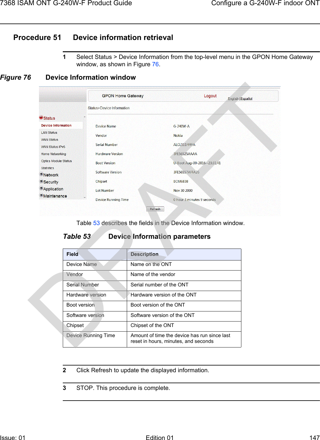 7368 ISAM ONT G-240W-F Product Guide Configure a G-240W-F indoor ONTIssue: 01 Edition 01 147 Procedure 51 Device information retrieval1Select Status &gt; Device Information from the top-level menu in the GPON Home Gateway window, as shown in Figure 76.Figure 76 Device Information windowTable 53 describes the fields in the Device Information window.Table 53 Device Information parameters2Click Refresh to update the displayed information. 3STOP. This procedure is complete.Field DescriptionDevice Name Name on the ONTVendor Name of the vendorSerial Number Serial number of the ONTHardware version Hardware version of the ONTBoot version Boot version of the ONTSoftware version Software version of the ONTChipset Chipset of the ONTDevice Running Time Amount of time the device has run since last reset in hours, minutes, and secondsDRAFT