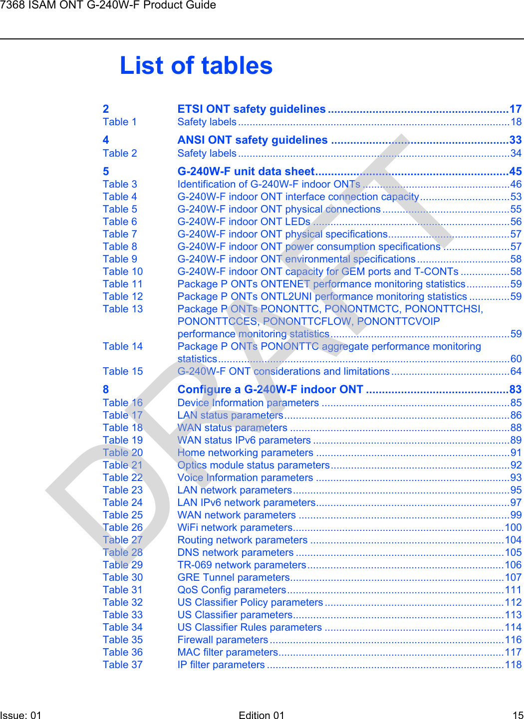 7368 ISAM ONT G-240W-F Product GuideIssue: 01 Edition 01 15 List of tables2 ETSI ONT safety guidelines .........................................................17Table 1 Safety labels ..............................................................................................184 ANSI ONT safety guidelines ........................................................33Table 2 Safety labels ..............................................................................................345 G-240W-F unit data sheet.............................................................45Table 3 Identification of G-240W-F indoor ONTs ...................................................46Table 4 G-240W-F indoor ONT interface connection capacity...............................53Table 5 G-240W-F indoor ONT physical connections ............................................55Table 6 G-240W-F indoor ONT LEDs ....................................................................56Table 7 G-240W-F indoor ONT physical specifications..........................................57Table 8 G-240W-F indoor ONT power consumption specifications .......................57Table 9 G-240W-F indoor ONT environmental specifications ................................58Table 10 G-240W-F indoor ONT capacity for GEM ports and T-CONTs .................58Table 11 Package P ONTs ONTENET performance monitoring statistics...............59Table 12 Package P ONTs ONTL2UNI performance monitoring statistics ..............59Table 13 Package P ONTs PONONTTC, PONONTMCTC, PONONTTCHSI, PONONTTCCES, PONONTTCFLOW, PONONTTCVOIP performance monitoring statistics..............................................................59Table 14 Package P ONTs PONONTTC aggregate performance monitoring statistics.....................................................................................................60Table 15 G-240W-F ONT considerations and limitations .........................................648 Configure a G-240W-F indoor ONT .............................................83Table 16 Device Information parameters .................................................................85Table 17 LAN status parameters..............................................................................86Table 18 WAN status parameters ............................................................................88Table 19 WAN status IPv6 parameters ....................................................................89Table 20 Home networking parameters ...................................................................91Table 21 Optics module status parameters..............................................................92Table 22 Voice Information parameters ...................................................................93Table 23 LAN network parameters...........................................................................95Table 24 LAN IPv6 network parameters...................................................................97Table 25 WAN network parameters .........................................................................99Table 26 WiFi network parameters.........................................................................100Table 27 Routing network parameters ...................................................................104Table 28 DNS network parameters ........................................................................105Table 29 TR-069 network parameters....................................................................106Table 30 GRE Tunnel parameters..........................................................................107Table 31 QoS Config parameters...........................................................................111Table 32 US Classifier Policy parameters ..............................................................112Table 33 US Classifier parameters.........................................................................113Table 34 US Classifier Rules parameters ..............................................................114Table 35 Firewall parameters .................................................................................116Table 36 MAC filter parameters..............................................................................117Table 37 IP filter parameters ..................................................................................118DRAFT