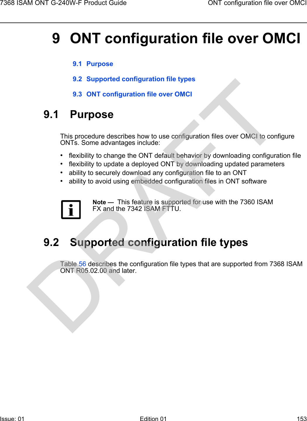 7368 ISAM ONT G-240W-F Product Guide ONT configuration file over OMCIIssue: 01 Edition 01 153 9 ONT configuration file over OMCI9.1 Purpose9.2 Supported configuration file types9.3 ONT configuration file over OMCI9.1 PurposeThis procedure describes how to use configuration files over OMCI to configure ONTs. Some advantages include:•flexibility to change the ONT default behavior by downloading configuration file•flexibility to update a deployed ONT by downloading updated parameters•ability to securely download any configuration file to an ONT•ability to avoid using embedded configuration files in ONT software9.2 Supported configuration file typesTable 56 describes the configuration file types that are supported from 7368 ISAM ONT R05.02.00 and later. Note —  This feature is supported for use with the 7360 ISAM FX and the 7342 ISAM FTTU.DRAFT