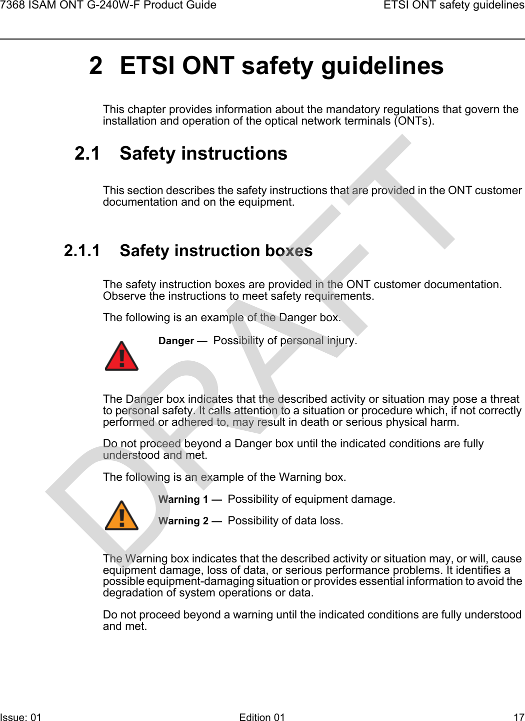 7368 ISAM ONT G-240W-F Product Guide ETSI ONT safety guidelinesIssue: 01 Edition 01 17 2 ETSI ONT safety guidelinesThis chapter provides information about the mandatory regulations that govern the installation and operation of the optical network terminals (ONTs).2.1 Safety instructionsThis section describes the safety instructions that are provided in the ONT customer documentation and on the equipment.2.1.1 Safety instruction boxesThe safety instruction boxes are provided in the ONT customer documentation. Observe the instructions to meet safety requirements.The following is an example of the Danger box.The Danger box indicates that the described activity or situation may pose a threat to personal safety. It calls attention to a situation or procedure which, if not correctly performed or adhered to, may result in death or serious physical harm. Do not proceed beyond a Danger box until the indicated conditions are fully understood and met.The following is an example of the Warning box.The Warning box indicates that the described activity or situation may, or will, cause equipment damage, loss of data, or serious performance problems. It identifies a possible equipment-damaging situation or provides essential information to avoid the degradation of system operations or data.Do not proceed beyond a warning until the indicated conditions are fully understood and met.Danger —  Possibility of personal injury. Warning 1 —  Possibility of equipment damage.Warning 2 —  Possibility of data loss.DRAFT