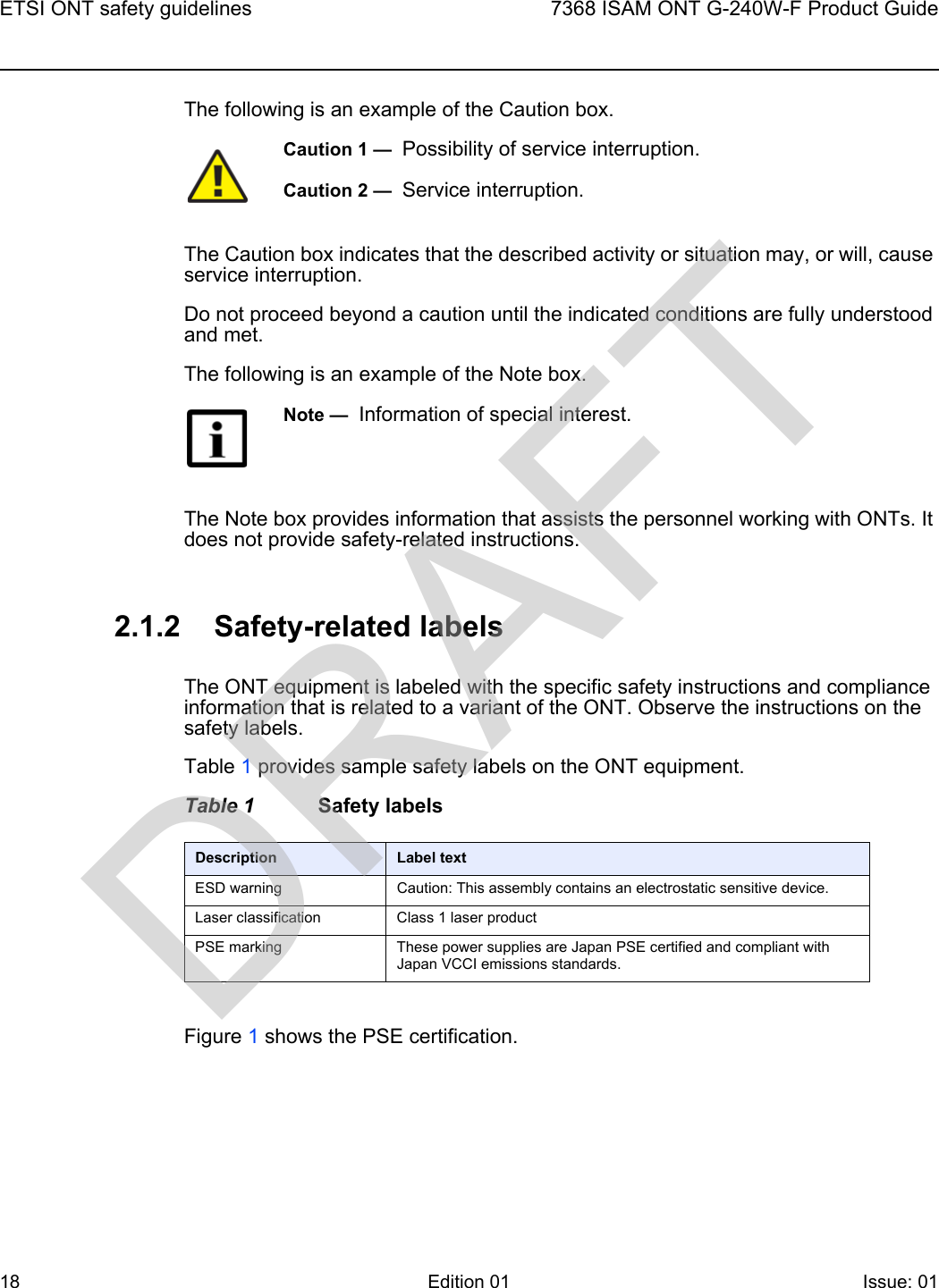 ETSI ONT safety guidelines187368 ISAM ONT G-240W-F Product GuideEdition 01 Issue: 01 The following is an example of the Caution box.The Caution box indicates that the described activity or situation may, or will, cause service interruption.Do not proceed beyond a caution until the indicated conditions are fully understood and met.The following is an example of the Note box.The Note box provides information that assists the personnel working with ONTs. It does not provide safety-related instructions.2.1.2 Safety-related labelsThe ONT equipment is labeled with the specific safety instructions and compliance information that is related to a variant of the ONT. Observe the instructions on the safety labels.Table 1 provides sample safety labels on the ONT equipment.Table 1 Safety labelsFigure 1 shows the PSE certification.Caution 1 —  Possibility of service interruption.Caution 2 —  Service interruption.Note —  Information of special interest.Description Label textESD warning Caution: This assembly contains an electrostatic sensitive device.Laser classification Class 1 laser productPSE marking These power supplies are Japan PSE certified and compliant with Japan VCCI emissions standards.DRAFT