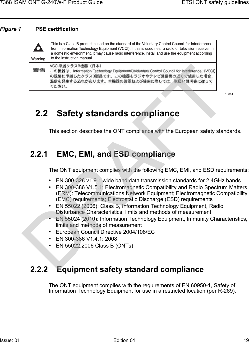 7368 ISAM ONT G-240W-F Product Guide ETSI ONT safety guidelinesIssue: 01 Edition 01 19 Figure 1 PSE certification2.2 Safety standards complianceThis section describes the ONT compliance with the European safety standards.2.2.1 EMC, EMI, and ESD complianceThe ONT equipment complies with the following EMC, EMI, and ESD requirements:•EN 300-328 v1.9.1 wide band data transmission standards for 2.4GHz bands•EN 300-386 V1.5.1: Electromagnetic Compatibility and Radio Spectrum Matters (ERM): Telecommunications Network Equipment; Electromagnetic Compatibility (EMC) requirements; Electrostatic Discharge (ESD) requirements•EN 55022 (2006): Class B, Information Technology Equipment, Radio Disturbance Characteristics, limits and methods of measurement•EN 55024 (2010): Information Technology Equipment, Immunity Characteristics, limits and methods of measurement•European Council Directive 2004/108/EC•EN 300-386 V1.4.1: 2008•EN 55022:2006 Class B (ONTs)2.2.2 Equipment safety standard complianceThe ONT equipment complies with the requirements of EN 60950-1, Safety of Information Technology Equipment for use in a restricted location (per R-269).This is a Class B product based on the standard of the Voluntary Control Council for Interferencefrom Information Technology Equipment (VCCI). If this is used near a radio or television receiver ina domestic environment, it may cause radio interference. Install and use the equipment accordingto the instruction manual. Warning19841DRAFT