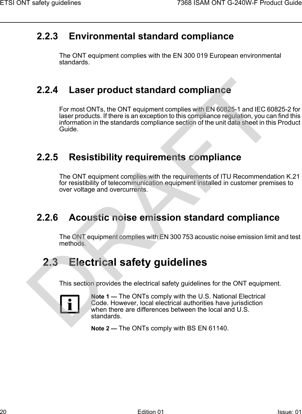 ETSI ONT safety guidelines207368 ISAM ONT G-240W-F Product GuideEdition 01 Issue: 01 2.2.3 Environmental standard complianceThe ONT equipment complies with the EN 300 019 European environmental standards.2.2.4 Laser product standard complianceFor most ONTs, the ONT equipment complies with EN 60825-1 and IEC 60825-2 for laser products. If there is an exception to this compliance regulation, you can find this information in the standards compliance section of the unit data sheet in this Product Guide.2.2.5 Resistibility requirements complianceThe ONT equipment complies with the requirements of ITU Recommendation K.21 for resistibility of telecommunication equipment installed in customer premises to over voltage and overcurrents.2.2.6 Acoustic noise emission standard complianceThe ONT equipment complies with EN 300 753 acoustic noise emission limit and test methods. 2.3 Electrical safety guidelinesThis section provides the electrical safety guidelines for the ONT equipment.Note 1 — The ONTs comply with the U.S. National Electrical Code. However, local electrical authorities have jurisdiction when there are differences between the local and U.S. standards.Note 2 — The ONTs comply with BS EN 61140.DRAFT