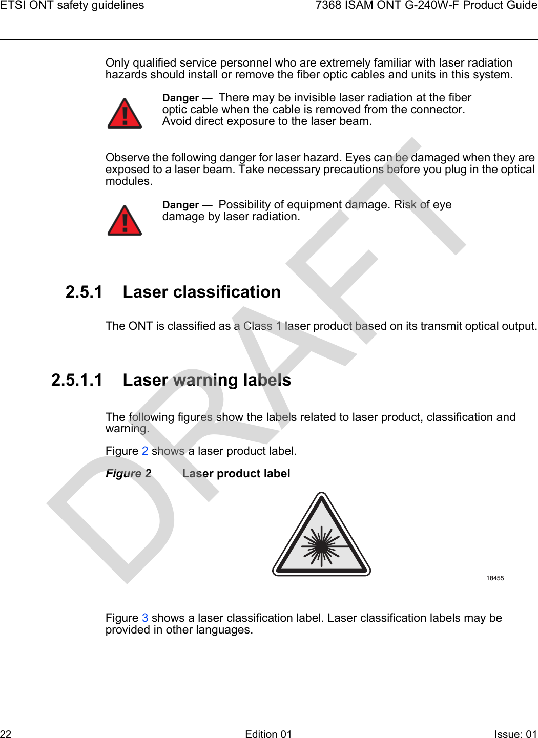 ETSI ONT safety guidelines227368 ISAM ONT G-240W-F Product GuideEdition 01 Issue: 01 Only qualified service personnel who are extremely familiar with laser radiation hazards should install or remove the fiber optic cables and units in this system.Observe the following danger for laser hazard. Eyes can be damaged when they are exposed to a laser beam. Take necessary precautions before you plug in the optical modules.2.5.1 Laser classificationThe ONT is classified as a Class 1 laser product based on its transmit optical output.2.5.1.1 Laser warning labelsThe following figures show the labels related to laser product, classification and warning. Figure 2 shows a laser product label.Figure 2 Laser product labelFigure 3 shows a laser classification label. Laser classification labels may be provided in other languages.Danger —  There may be invisible laser radiation at the fiber optic cable when the cable is removed from the connector. Avoid direct exposure to the laser beam.Danger —  Possibility of equipment damage. Risk of eye damage by laser radiation.18455DRAFT