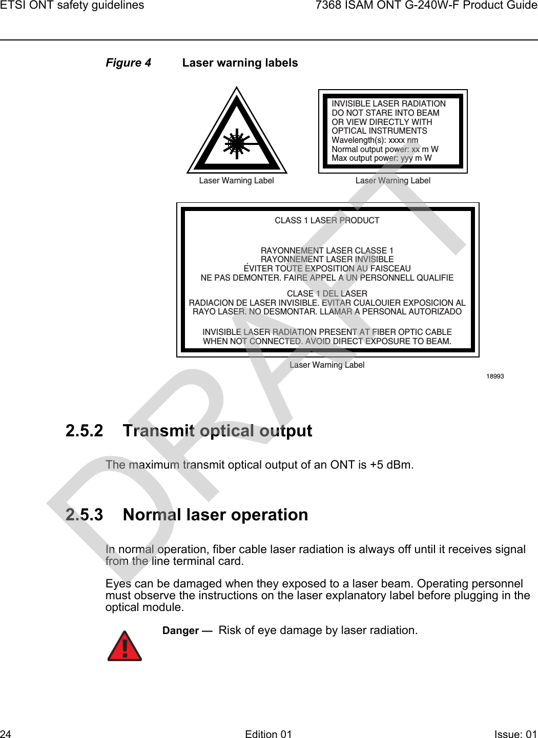 ETSI ONT safety guidelines247368 ISAM ONT G-240W-F Product GuideEdition 01 Issue: 01 Figure 4 Laser warning labels2.5.2 Transmit optical outputThe maximum transmit optical output of an ONT is +5 dBm.2.5.3 Normal laser operationIn normal operation, fiber cable laser radiation is always off until it receives signal from the line terminal card.Eyes can be damaged when they exposed to a laser beam. Operating personnel must observe the instructions on the laser explanatory label before plugging in the optical module.INVISIBLE LASER RADIATIONDO NOT STARE INTO BEAMOR VIEW DIRECTLY WITHOPTICAL INSTRUMENTSWavelength(s): xxxx nmNormal output power: xx m WMax output power: yyy m WLaser Warning Label Laser Warning LabelCLASS 1 LASER PRODUCTINVISIBLE LASER RADIATION PRESENT AT FIBER OPTIC CABLEWHEN NOT CONNECTED. AVOID DIRECT EXPOSURE TO BEAM.RAYONNEMENT LASER CLASSE 1RAYONNEMENT LASER INVISIBLEEVITER TOUTE EXPOSITION AU FAISCEAUNE PAS DEMONTER. FAIRE APPEL A UN PERSONNELL QUALIFIECLASE 1 DEL LASERRADIACION DE LASER INVISIBLE. EVITAR CUALOUIER EXPOSICION ALRAYO LASER. NO DESMONTAR. LLAMAR A PERSONAL AUTORIZADOLaser Warning Label18993&apos;Danger —  Risk of eye damage by laser radiation.DRAFT
