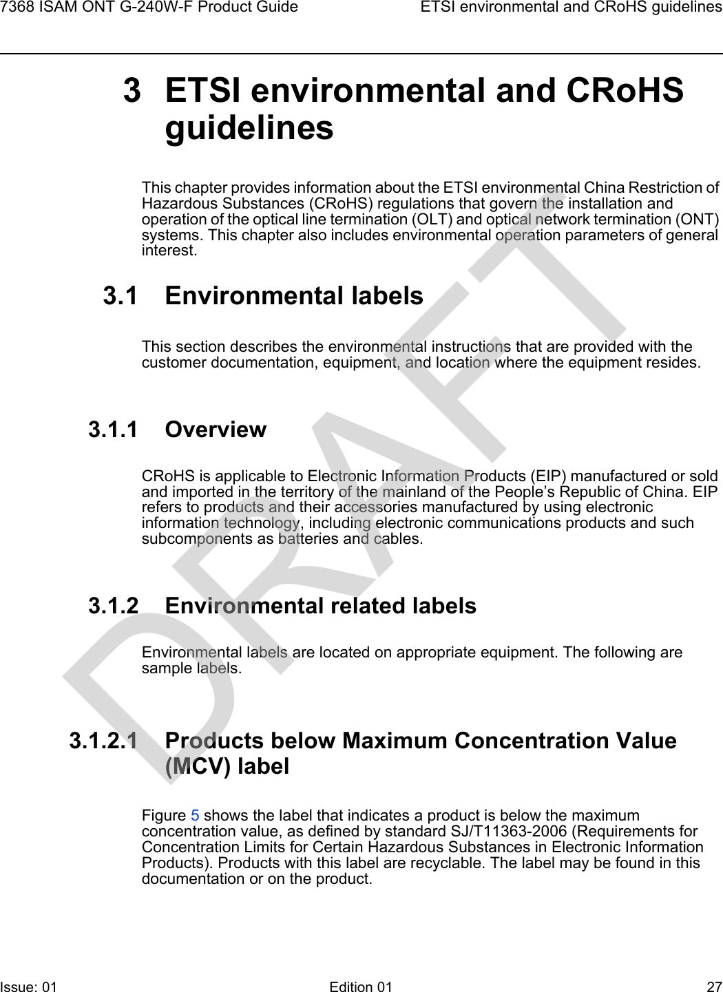 7368 ISAM ONT G-240W-F Product Guide ETSI environmental and CRoHS guidelinesIssue: 01 Edition 01 27 3 ETSI environmental and CRoHS guidelinesThis chapter provides information about the ETSI environmental China Restriction of Hazardous Substances (CRoHS) regulations that govern the installation and operation of the optical line termination (OLT) and optical network termination (ONT) systems. This chapter also includes environmental operation parameters of general interest.3.1 Environmental labelsThis section describes the environmental instructions that are provided with the customer documentation, equipment, and location where the equipment resides.3.1.1 OverviewCRoHS is applicable to Electronic Information Products (EIP) manufactured or sold and imported in the territory of the mainland of the People’s Republic of China. EIP refers to products and their accessories manufactured by using electronic information technology, including electronic communications products and such subcomponents as batteries and cables.3.1.2 Environmental related labelsEnvironmental labels are located on appropriate equipment. The following are sample labels.3.1.2.1 Products below Maximum Concentration Value (MCV) labelFigure 5 shows the label that indicates a product is below the maximum concentration value, as defined by standard SJ/T11363-2006 (Requirements for Concentration Limits for Certain Hazardous Substances in Electronic Information Products). Products with this label are recyclable. The label may be found in this documentation or on the product.DRAFT
