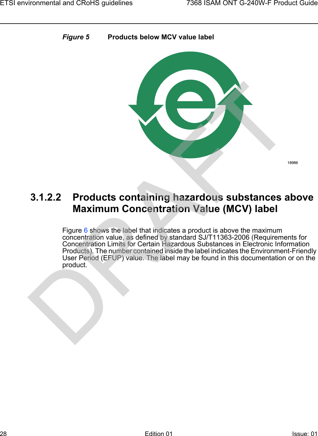ETSI environmental and CRoHS guidelines287368 ISAM ONT G-240W-F Product GuideEdition 01 Issue: 01 Figure 5 Products below MCV value label3.1.2.2 Products containing hazardous substances above Maximum Concentration Value (MCV) labelFigure 6 shows the label that indicates a product is above the maximum concentration value, as defined by standard SJ/T11363-2006 (Requirements for Concentration Limits for Certain Hazardous Substances in Electronic Information Products). The number contained inside the label indicates the Environment-Friendly User Period (EFUP) value. The label may be found in this documentation or on the product.18986DRAFT