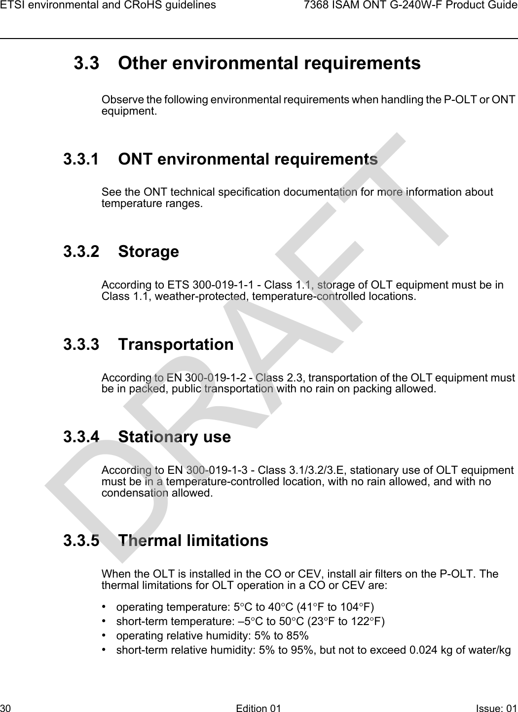 ETSI environmental and CRoHS guidelines307368 ISAM ONT G-240W-F Product GuideEdition 01 Issue: 01 3.3 Other environmental requirementsObserve the following environmental requirements when handling the P-OLT or ONT equipment.3.3.1 ONT environmental requirementsSee the ONT technical specification documentation for more information about temperature ranges.3.3.2 StorageAccording to ETS 300-019-1-1 - Class 1.1, storage of OLT equipment must be in Class 1.1, weather-protected, temperature-controlled locations.3.3.3 TransportationAccording to EN 300-019-1-2 - Class 2.3, transportation of the OLT equipment must be in packed, public transportation with no rain on packing allowed.3.3.4 Stationary useAccording to EN 300-019-1-3 - Class 3.1/3.2/3.E, stationary use of OLT equipment must be in a temperature-controlled location, with no rain allowed, and with no condensation allowed.3.3.5 Thermal limitationsWhen the OLT is installed in the CO or CEV, install air filters on the P-OLT. The thermal limitations for OLT operation in a CO or CEV are:•operating temperature: 5°C to 40°C (41°F to 104°F)•short-term temperature: –5°C to 50°C (23°F to 122°F)•operating relative humidity: 5% to 85%•short-term relative humidity: 5% to 95%, but not to exceed 0.024 kg of water/kgDRAFT