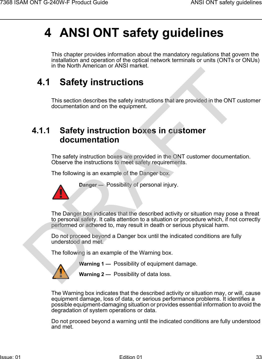 7368 ISAM ONT G-240W-F Product Guide ANSI ONT safety guidelinesIssue: 01 Edition 01 33 4 ANSI ONT safety guidelinesThis chapter provides information about the mandatory regulations that govern the installation and operation of the optical network terminals or units (ONTs or ONUs) in the North American or ANSI market.4.1 Safety instructionsThis section describes the safety instructions that are provided in the ONT customer documentation and on the equipment.4.1.1 Safety instruction boxes in customer documentationThe safety instruction boxes are provided in the ONT customer documentation. Observe the instructions to meet safety requirements.The following is an example of the Danger box.The Danger box indicates that the described activity or situation may pose a threat to personal safety. It calls attention to a situation or procedure which, if not correctly performed or adhered to, may result in death or serious physical harm. Do not proceed beyond a Danger box until the indicated conditions are fully understood and met.The following is an example of the Warning box.The Warning box indicates that the described activity or situation may, or will, cause equipment damage, loss of data, or serious performance problems. It identifies a possible equipment-damaging situation or provides essential information to avoid the degradation of system operations or data.Do not proceed beyond a warning until the indicated conditions are fully understood and met.Danger —  Possibility of personal injury. Warning 1 —  Possibility of equipment damage.Warning 2 —  Possibility of data loss.DRAFT