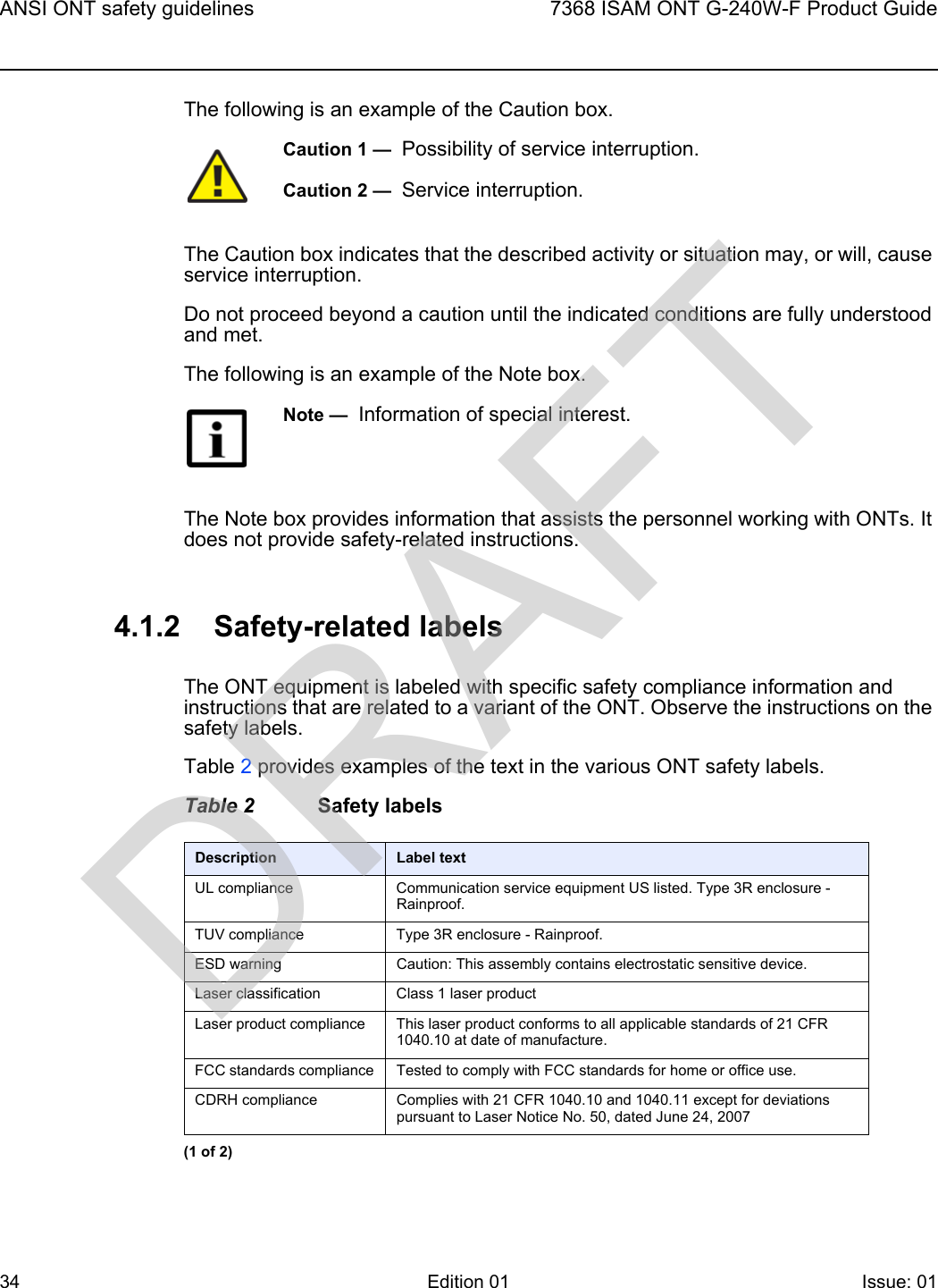 ANSI ONT safety guidelines347368 ISAM ONT G-240W-F Product GuideEdition 01 Issue: 01 The following is an example of the Caution box.The Caution box indicates that the described activity or situation may, or will, cause service interruption.Do not proceed beyond a caution until the indicated conditions are fully understood and met.The following is an example of the Note box.The Note box provides information that assists the personnel working with ONTs. It does not provide safety-related instructions.4.1.2 Safety-related labelsThe ONT equipment is labeled with specific safety compliance information and instructions that are related to a variant of the ONT. Observe the instructions on the safety labels.Table 2 provides examples of the text in the various ONT safety labels.Table 2 Safety labelsCaution 1 —  Possibility of service interruption.Caution 2 —  Service interruption.Note —  Information of special interest.Description Label textUL compliance Communication service equipment US listed. Type 3R enclosure - Rainproof.TUV compliance Type 3R enclosure - Rainproof.ESD warning Caution: This assembly contains electrostatic sensitive device.Laser classification Class 1 laser productLaser product compliance This laser product conforms to all applicable standards of 21 CFR 1040.10 at date of manufacture.FCC standards compliance Tested to comply with FCC standards for home or office use.CDRH compliance Complies with 21 CFR 1040.10 and 1040.11 except for deviations pursuant to Laser Notice No. 50, dated June 24, 2007(1 of 2)DRAFT
