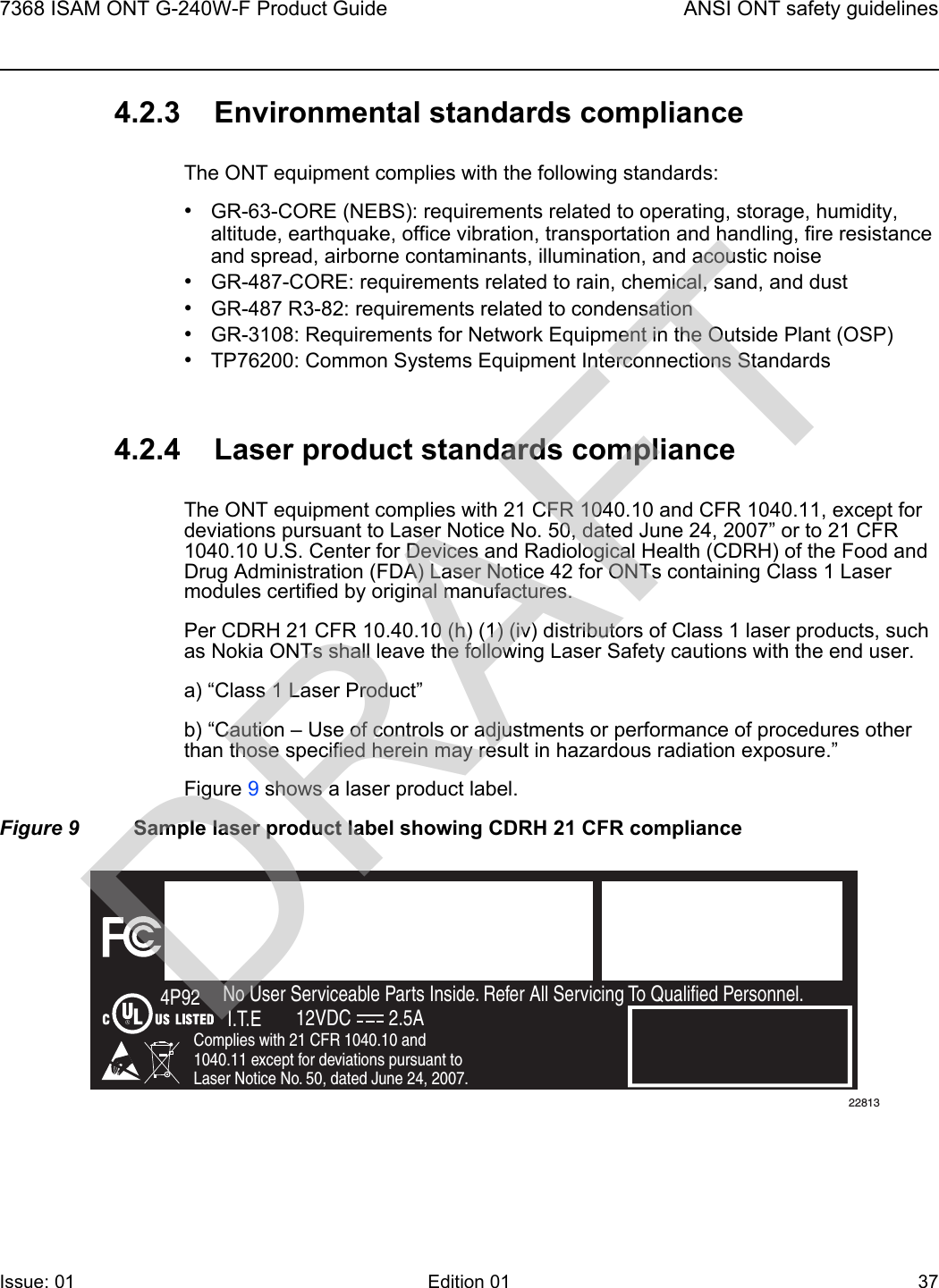 7368 ISAM ONT G-240W-F Product Guide ANSI ONT safety guidelinesIssue: 01 Edition 01 37 4.2.3 Environmental standards complianceThe ONT equipment complies with the following standards:•GR-63-CORE (NEBS): requirements related to operating, storage, humidity, altitude, earthquake, office vibration, transportation and handling, fire resistance and spread, airborne contaminants, illumination, and acoustic noise•GR-487-CORE: requirements related to rain, chemical, sand, and dust•GR-487 R3-82: requirements related to condensation •GR-3108: Requirements for Network Equipment in the Outside Plant (OSP)•TP76200: Common Systems Equipment Interconnections Standards4.2.4 Laser product standards complianceThe ONT equipment complies with 21 CFR 1040.10 and CFR 1040.11, except for deviations pursuant to Laser Notice No. 50, dated June 24, 2007” or to 21 CFR 1040.10 U.S. Center for Devices and Radiological Health (CDRH) of the Food and Drug Administration (FDA) Laser Notice 42 for ONTs containing Class 1 Laser modules certified by original manufactures.Per CDRH 21 CFR 10.40.10 (h) (1) (iv) distributors of Class 1 laser products, such as Nokia ONTs shall leave the following Laser Safety cautions with the end user.a) “Class 1 Laser Product”b) “Caution – Use of controls or adjustments or performance of procedures other than those specified herein may result in hazardous radiation exposure.”Figure 9 shows a laser product label.Figure 9 Sample laser product label showing CDRH 21 CFR complianceFiOS EnabledTo Order FiOS: 888 GET-FiOSor visit Verizon.comFor Service: 888 553-15552301 Sugar Bush Rd.Raleigh, NC 27612No User Serviceable Parts Inside. Refer All Servicing To Qualified Personnel.Complies with 21 CFR 1040.10 and 1040.11 except for deviations pursuant to Laser Notice No. 50, dated June 24, 2007.4P92I.T.E 12VDC 2.5A22813DRAFT