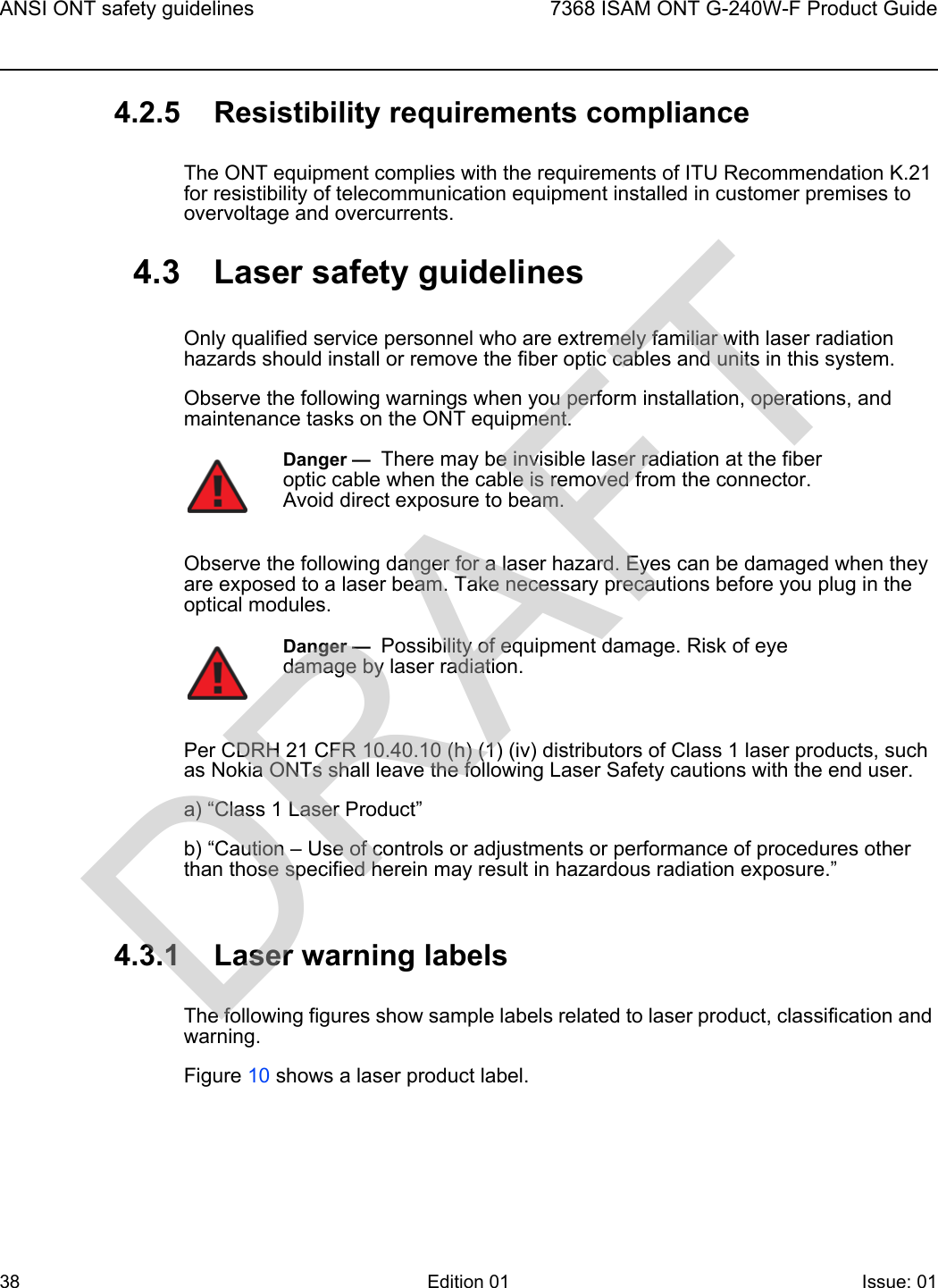 ANSI ONT safety guidelines387368 ISAM ONT G-240W-F Product GuideEdition 01 Issue: 01 4.2.5 Resistibility requirements complianceThe ONT equipment complies with the requirements of ITU Recommendation K.21 for resistibility of telecommunication equipment installed in customer premises to overvoltage and overcurrents.4.3 Laser safety guidelinesOnly qualified service personnel who are extremely familiar with laser radiation hazards should install or remove the fiber optic cables and units in this system.Observe the following warnings when you perform installation, operations, and maintenance tasks on the ONT equipment.Observe the following danger for a laser hazard. Eyes can be damaged when they are exposed to a laser beam. Take necessary precautions before you plug in the optical modules.Per CDRH 21 CFR 10.40.10 (h) (1) (iv) distributors of Class 1 laser products, such as Nokia ONTs shall leave the following Laser Safety cautions with the end user.a) “Class 1 Laser Product”b) “Caution – Use of controls or adjustments or performance of procedures other than those specified herein may result in hazardous radiation exposure.”4.3.1 Laser warning labelsThe following figures show sample labels related to laser product, classification and warning. Figure 10 shows a laser product label.Danger —  There may be invisible laser radiation at the fiber optic cable when the cable is removed from the connector. Avoid direct exposure to beam.Danger —  Possibility of equipment damage. Risk of eye damage by laser radiation.DRAFT