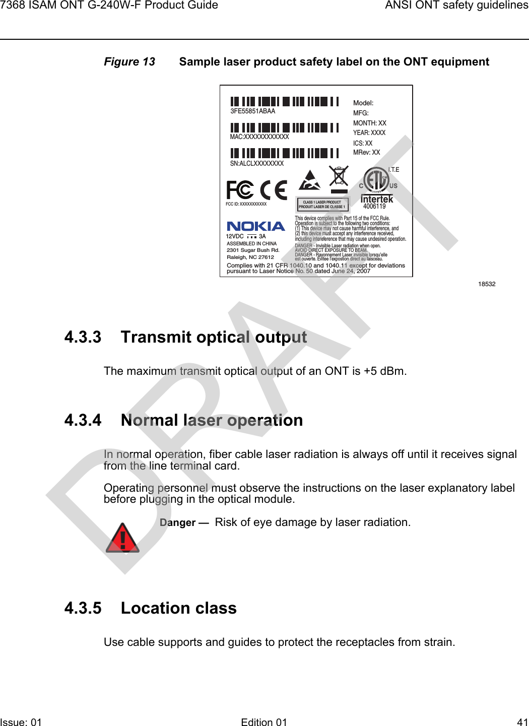 7368 ISAM ONT G-240W-F Product Guide ANSI ONT safety guidelinesIssue: 01 Edition 01 41 Figure 13 Sample laser product safety label on the ONT equipment4.3.3 Transmit optical outputThe maximum transmit optical output of an ONT is +5 dBm.4.3.4 Normal laser operationIn normal operation, fiber cable laser radiation is always off until it receives signal from the line terminal card.Operating personnel must observe the instructions on the laser explanatory label before plugging in the optical module.4.3.5 Location classUse cable supports and guides to protect the receptacles from strain.185323FE55851ABAAModel:MFG:MONTH: XXYEAR: XXXXICS: XXMRev: XX MAC:XXXXXXXXXXXXSN:ALCLXXXXXXXXFCC ID: XXXXXXXXXXXThis device complies with Part 15 of the FCC Rule.Operation is subject to the following two conditions:(1) This device may not cause harmful interference, and(2) this device must accept any interference received,including intereference that may cause undesired operation. ASSEMBLED IN CHINA2301 Sugar Bush Rd.Raleigh, NC 27612DANGER - Invisible Laser radiation when open.AVOID DIRECT EXPOSURE TO BEAM.DANGER - Rayonnement Laser invisible lorsqu’elleest ouverte. Evitee l’expostion direct au faisceau.Complies with 21 CFR 1040.10 and 1040.11 except for deviationspursuant to Laser Notice No. 50 dated June 24, 200712VDC 3AI.T.EIntertek4006119CLASS 1 LASER PRODUCTPRODUIT LASER DE CLASSE 1Danger —  Risk of eye damage by laser radiation.DRAFT