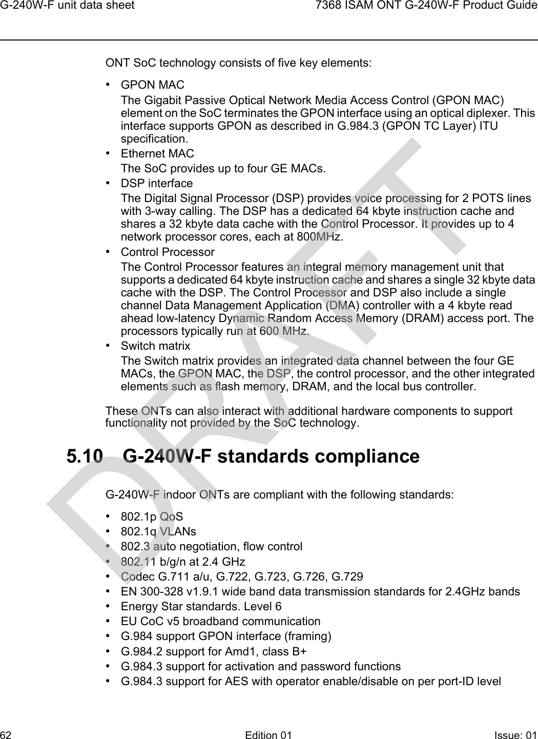 G-240W-F unit data sheet627368 ISAM ONT G-240W-F Product GuideEdition 01 Issue: 01 ONT SoC technology consists of five key elements:•GPON MACThe Gigabit Passive Optical Network Media Access Control (GPON MAC) element on the SoC terminates the GPON interface using an optical diplexer. This interface supports GPON as described in G.984.3 (GPON TC Layer) ITU specification. •Ethernet MACThe SoC provides up to four GE MACs.•DSP interfaceThe Digital Signal Processor (DSP) provides voice processing for 2 POTS lines with 3-way calling. The DSP has a dedicated 64 kbyte instruction cache and shares a 32 kbyte data cache with the Control Processor. It provides up to 4 network processor cores, each at 800MHz. •Control ProcessorThe Control Processor features an integral memory management unit that supports a dedicated 64 kbyte instruction cache and shares a single 32 kbyte data cache with the DSP. The Control Processor and DSP also include a single channel Data Management Application (DMA) controller with a 4 kbyte read ahead low-latency Dynamic Random Access Memory (DRAM) access port. The processors typically run at 600 MHz. •Switch matrixThe Switch matrix provides an integrated data channel between the four GE MACs, the GPON MAC, the DSP, the control processor, and the other integrated elements such as flash memory, DRAM, and the local bus controller.These ONTs can also interact with additional hardware components to support functionality not provided by the SoC technology.5.10 G-240W-F standards complianceG-240W-F indoor ONTs are compliant with the following standards:•802.1p QoS•802.1q VLANs•802.3 auto negotiation, flow control•802.11 b/g/n at 2.4 GHz•Codec G.711 a/u, G.722, G.723, G.726, G.729•EN 300-328 v1.9.1 wide band data transmission standards for 2.4GHz bands•Energy Star standards. Level 6•EU CoC v5 broadband communication•G.984 support GPON interface (framing)•G.984.2 support for Amd1, class B+•G.984.3 support for activation and password functions•G.984.3 support for AES with operator enable/disable on per port-ID levelDRAFT
