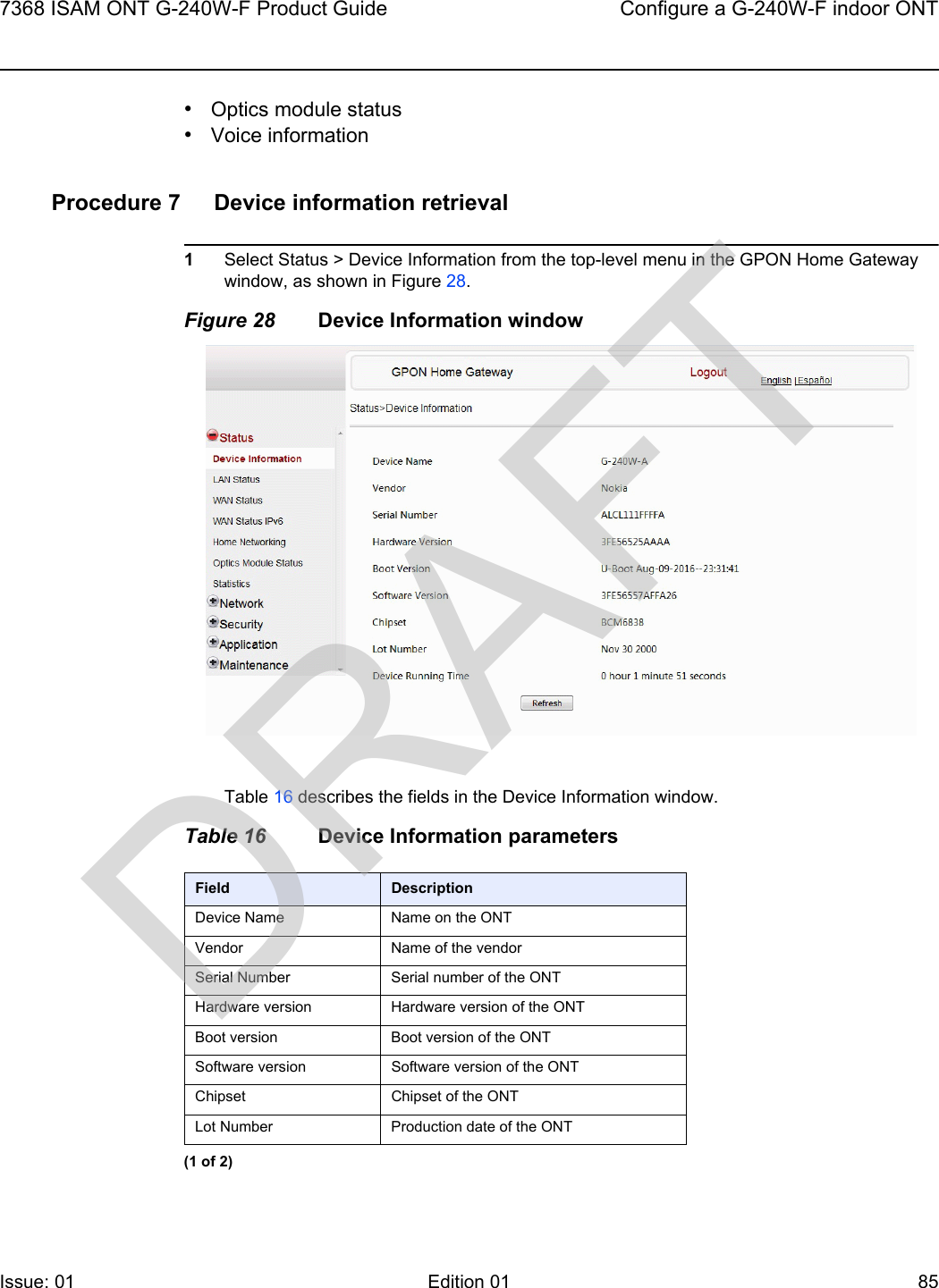 7368 ISAM ONT G-240W-F Product Guide Configure a G-240W-F indoor ONTIssue: 01 Edition 01 85 •Optics module status•Voice informationProcedure 7 Device information retrieval1Select Status &gt; Device Information from the top-level menu in the GPON Home Gateway window, as shown in Figure 28.Figure 28 Device Information windowTable 16 describes the fields in the Device Information window.Table 16 Device Information parametersField DescriptionDevice Name Name on the ONTVendor Name of the vendorSerial Number Serial number of the ONTHardware version Hardware version of the ONTBoot version Boot version of the ONTSoftware version Software version of the ONTChipset Chipset of the ONTLot Number Production date of the ONT(1 of 2)DRAFT