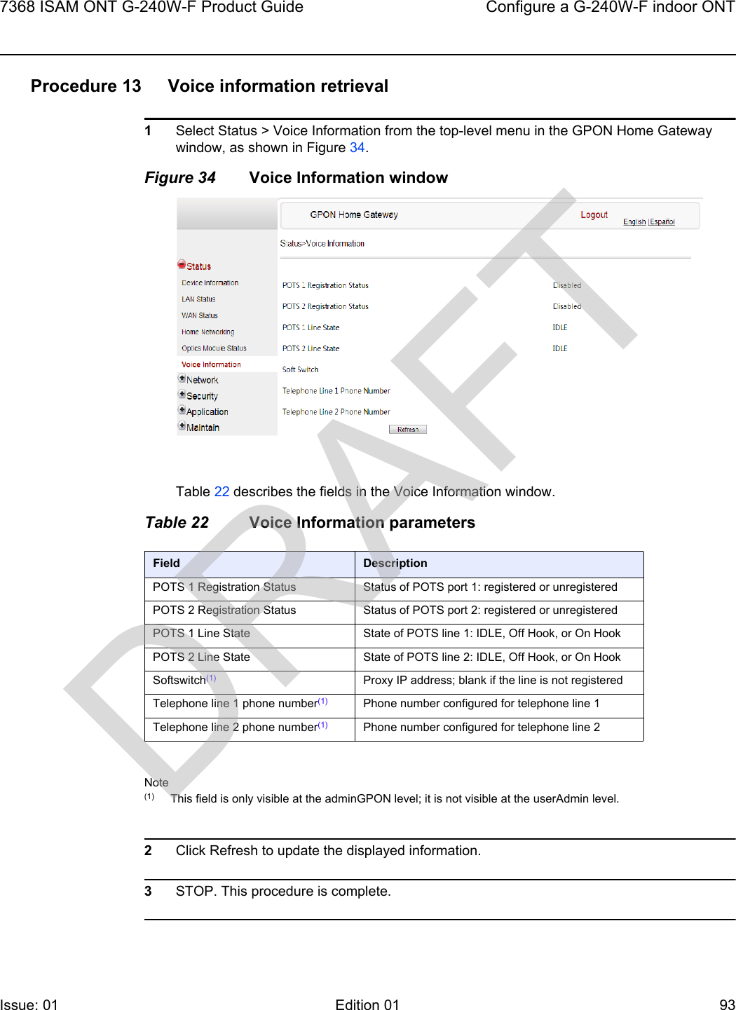7368 ISAM ONT G-240W-F Product Guide Configure a G-240W-F indoor ONTIssue: 01 Edition 01 93 Procedure 13 Voice information retrieval1Select Status &gt; Voice Information from the top-level menu in the GPON Home Gateway window, as shown in Figure 34.Figure 34 Voice Information windowTable 22 describes the fields in the Voice Information window.Table 22 Voice Information parametersNote(1) This field is only visible at the adminGPON level; it is not visible at the userAdmin level.2Click Refresh to update the displayed information. 3STOP. This procedure is complete.Field DescriptionPOTS 1 Registration Status Status of POTS port 1: registered or unregisteredPOTS 2 Registration Status Status of POTS port 2: registered or unregisteredPOTS 1 Line State State of POTS line 1: IDLE, Off Hook, or On HookPOTS 2 Line State State of POTS line 2: IDLE, Off Hook, or On HookSoftswitch(1) Proxy IP address; blank if the line is not registeredTelephone line 1 phone number(1) Phone number configured for telephone line 1Telephone line 2 phone number(1) Phone number configured for telephone line 2DRAFT