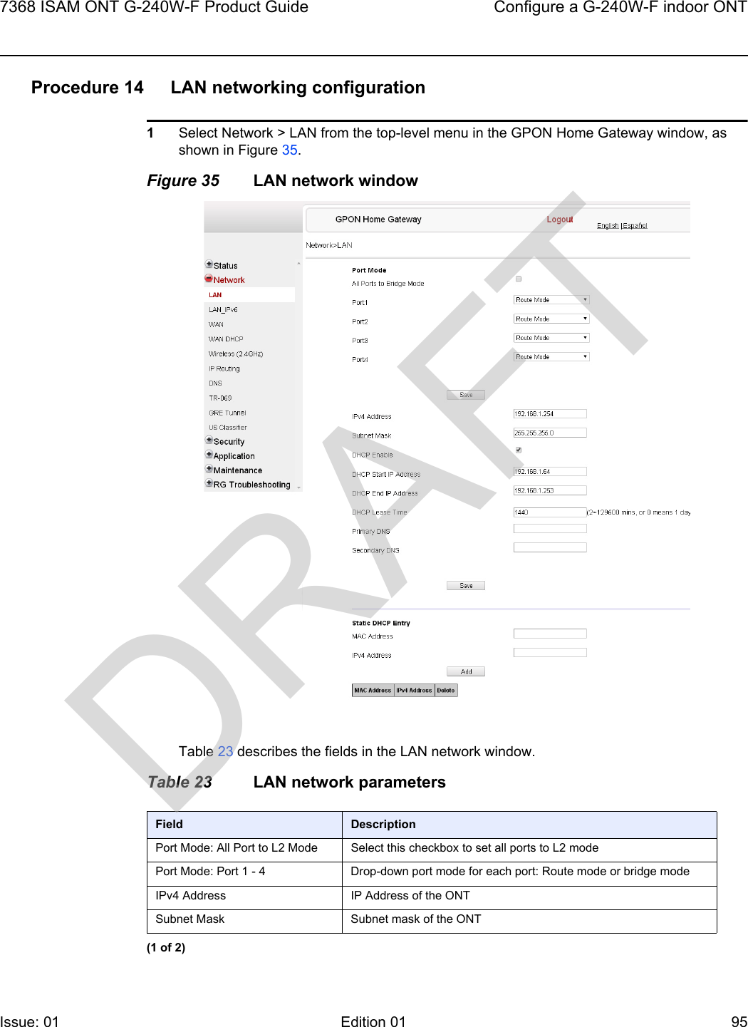 7368 ISAM ONT G-240W-F Product Guide Configure a G-240W-F indoor ONTIssue: 01 Edition 01 95 Procedure 14 LAN networking configuration1Select Network &gt; LAN from the top-level menu in the GPON Home Gateway window, as shown in Figure 35.Figure 35 LAN network windowTable 23 describes the fields in the LAN network window.Table 23 LAN network parametersField DescriptionPort Mode: All Port to L2 Mode Select this checkbox to set all ports to L2 modePort Mode: Port 1 - 4 Drop-down port mode for each port: Route mode or bridge modeIPv4 Address IP Address of the ONTSubnet Mask Subnet mask of the ONT(1 of 2)DRAFT
