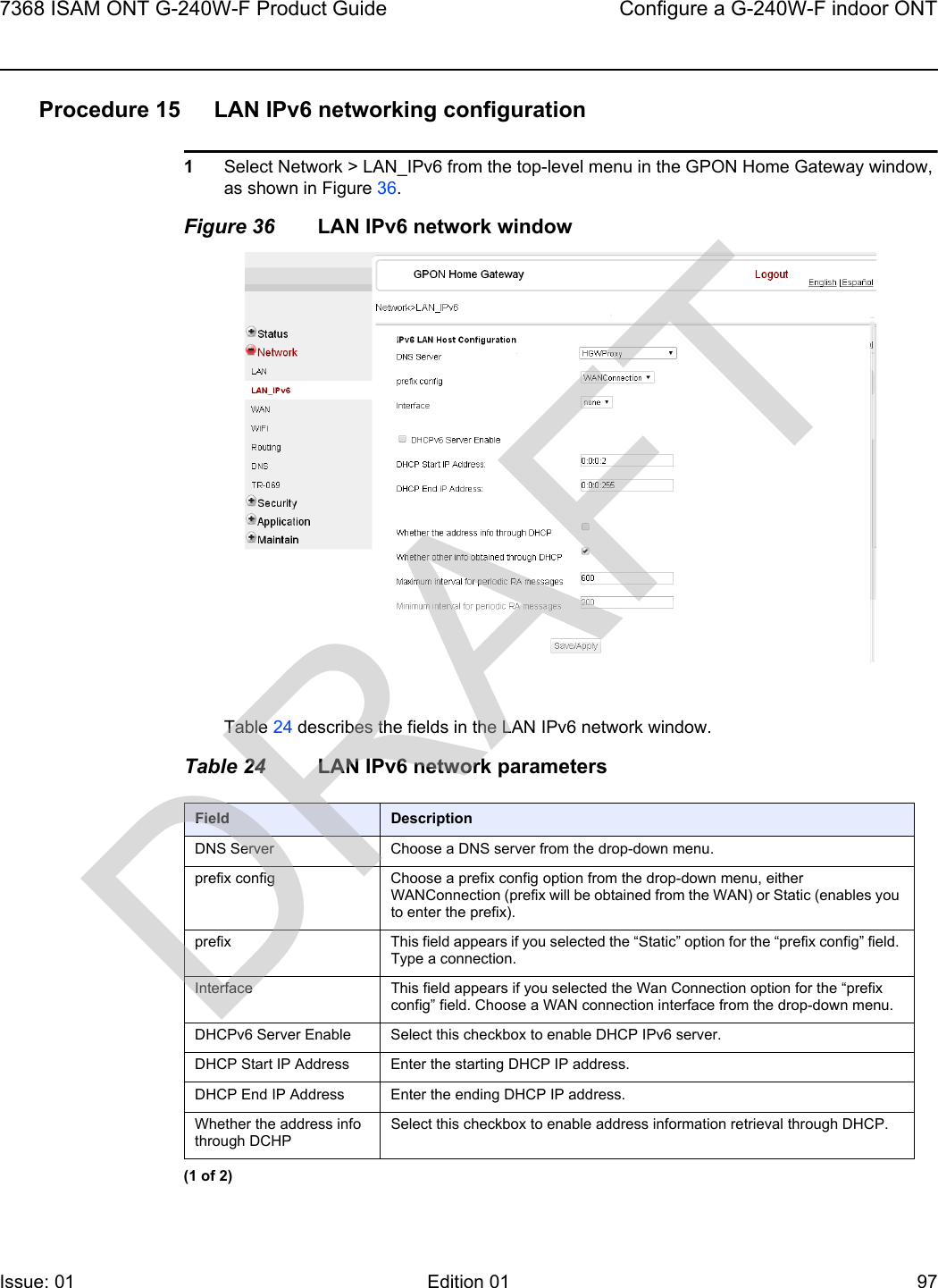 7368 ISAM ONT G-240W-F Product Guide Configure a G-240W-F indoor ONTIssue: 01 Edition 01 97 Procedure 15 LAN IPv6 networking configuration1Select Network &gt; LAN_IPv6 from the top-level menu in the GPON Home Gateway window, as shown in Figure 36.Figure 36 LAN IPv6 network windowTable 24 describes the fields in the LAN IPv6 network window.Table 24 LAN IPv6 network parametersField DescriptionDNS Server Choose a DNS server from the drop-down menu.prefix config Choose a prefix config option from the drop-down menu, either WANConnection (prefix will be obtained from the WAN) or Static (enables you to enter the prefix).prefix This field appears if you selected the “Static” option for the “prefix config” field. Type a connection.Interface This field appears if you selected the Wan Connection option for the “prefix config” field. Choose a WAN connection interface from the drop-down menu.DHCPv6 Server Enable Select this checkbox to enable DHCP IPv6 server.DHCP Start IP Address Enter the starting DHCP IP address.DHCP End IP Address Enter the ending DHCP IP address.Whether the address info through DCHPSelect this checkbox to enable address information retrieval through DHCP.(1 of 2)DRAFT