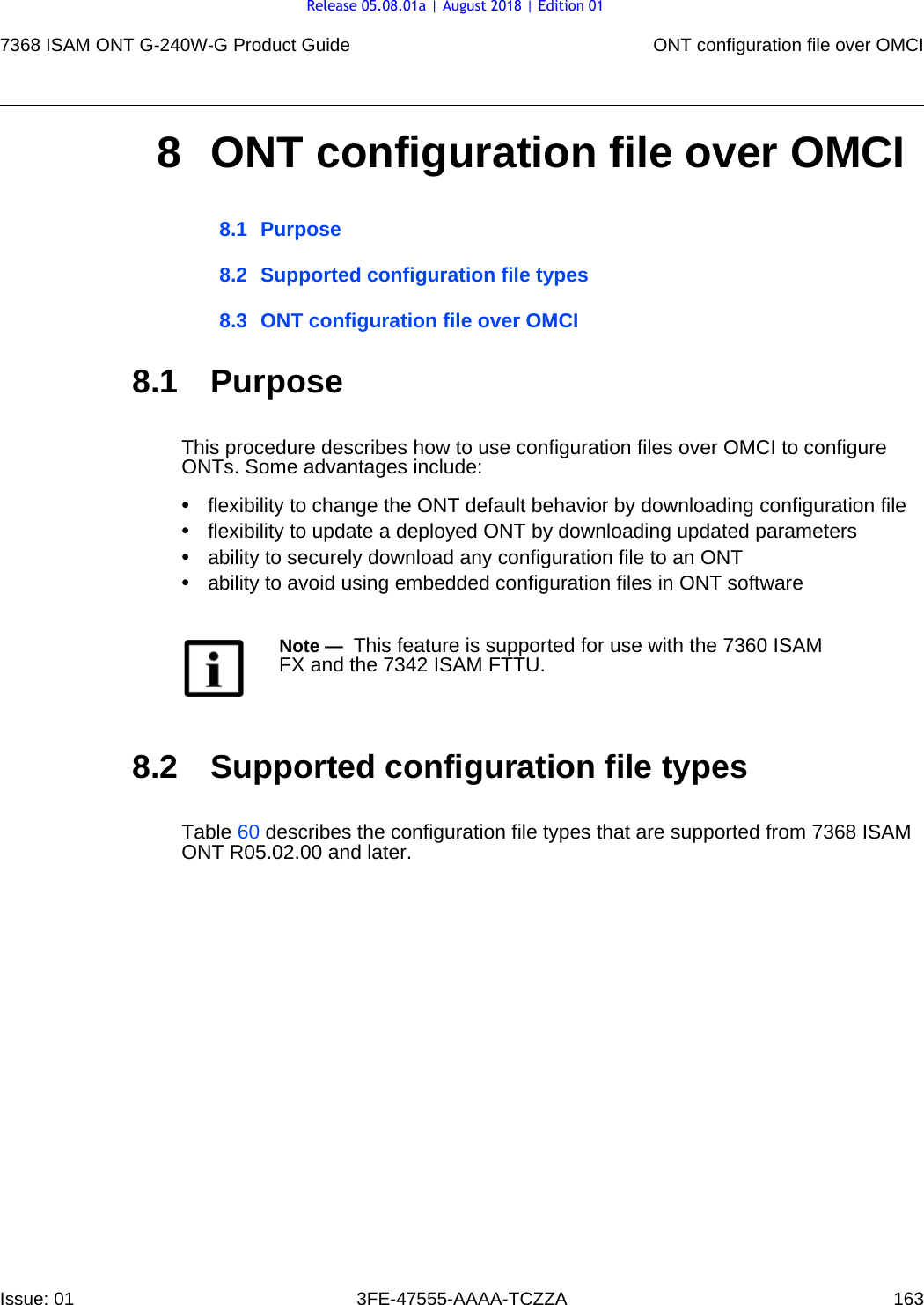 7368 ISAM ONT G-240W-G Product Guide ONT configuration file over OMCIIssue: 01 3FE-47555-AAAA-TCZZA 163 8 ONT configuration file over OMCI8.1 Purpose8.2 Supported configuration file types8.3 ONT configuration file over OMCI8.1 PurposeThis procedure describes how to use configuration files over OMCI to configure ONTs. Some advantages include:•flexibility to change the ONT default behavior by downloading configuration file•flexibility to update a deployed ONT by downloading updated parameters•ability to securely download any configuration file to an ONT•ability to avoid using embedded configuration files in ONT software8.2 Supported configuration file typesTable 60 describes the configuration file types that are supported from 7368 ISAM ONT R05.02.00 and later. Note —  This feature is supported for use with the 7360 ISAM FX and the 7342 ISAM FTTU.Release 05.08.01a | August 2018 | Edition 01