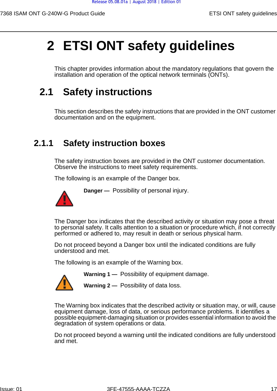 7368 ISAM ONT G-240W-G Product Guide ETSI ONT safety guidelinesIssue: 01 3FE-47555-AAAA-TCZZA 17 2 ETSI ONT safety guidelinesThis chapter provides information about the mandatory regulations that govern the installation and operation of the optical network terminals (ONTs).2.1 Safety instructionsThis section describes the safety instructions that are provided in the ONT customer documentation and on the equipment.2.1.1 Safety instruction boxesThe safety instruction boxes are provided in the ONT customer documentation. Observe the instructions to meet safety requirements.The following is an example of the Danger box.The Danger box indicates that the described activity or situation may pose a threat to personal safety. It calls attention to a situation or procedure which, if not correctly performed or adhered to, may result in death or serious physical harm. Do not proceed beyond a Danger box until the indicated conditions are fully understood and met.The following is an example of the Warning box.The Warning box indicates that the described activity or situation may, or will, cause equipment damage, loss of data, or serious performance problems. It identifies a possible equipment-damaging situation or provides essential information to avoid the degradation of system operations or data.Do not proceed beyond a warning until the indicated conditions are fully understood and met.Danger —  Possibility of personal injury. Warning 1 —  Possibility of equipment damage.Warning 2 —  Possibility of data loss.Release 05.08.01a | August 2018 | Edition 01