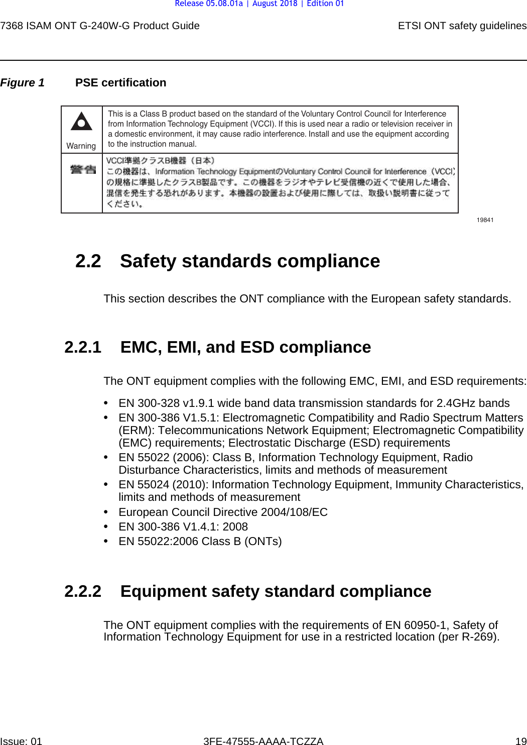 7368 ISAM ONT G-240W-G Product Guide ETSI ONT safety guidelinesIssue: 01 3FE-47555-AAAA-TCZZA 19 Figure 1 PSE certification2.2 Safety standards complianceThis section describes the ONT compliance with the European safety standards.2.2.1 EMC, EMI, and ESD complianceThe ONT equipment complies with the following EMC, EMI, and ESD requirements:•EN 300-328 v1.9.1 wide band data transmission standards for 2.4GHz bands•EN 300-386 V1.5.1: Electromagnetic Compatibility and Radio Spectrum Matters (ERM): Telecommunications Network Equipment; Electromagnetic Compatibility (EMC) requirements; Electrostatic Discharge (ESD) requirements•EN 55022 (2006): Class B, Information Technology Equipment, Radio Disturbance Characteristics, limits and methods of measurement•EN 55024 (2010): Information Technology Equipment, Immunity Characteristics, limits and methods of measurement•European Council Directive 2004/108/EC•EN 300-386 V1.4.1: 2008•EN 55022:2006 Class B (ONTs)2.2.2 Equipment safety standard complianceThe ONT equipment complies with the requirements of EN 60950-1, Safety of Information Technology Equipment for use in a restricted location (per R-269).This is a Class B product based on the standard of the Voluntary Control Council for Interferencefrom Information Technology Equipment (VCCI). If this is used near a radio or television receiver ina domestic environment, it may cause radio interference. Install and use the equipment accordingto the instruction manual. Warning19841Release 05.08.01a | August 2018 | Edition 01