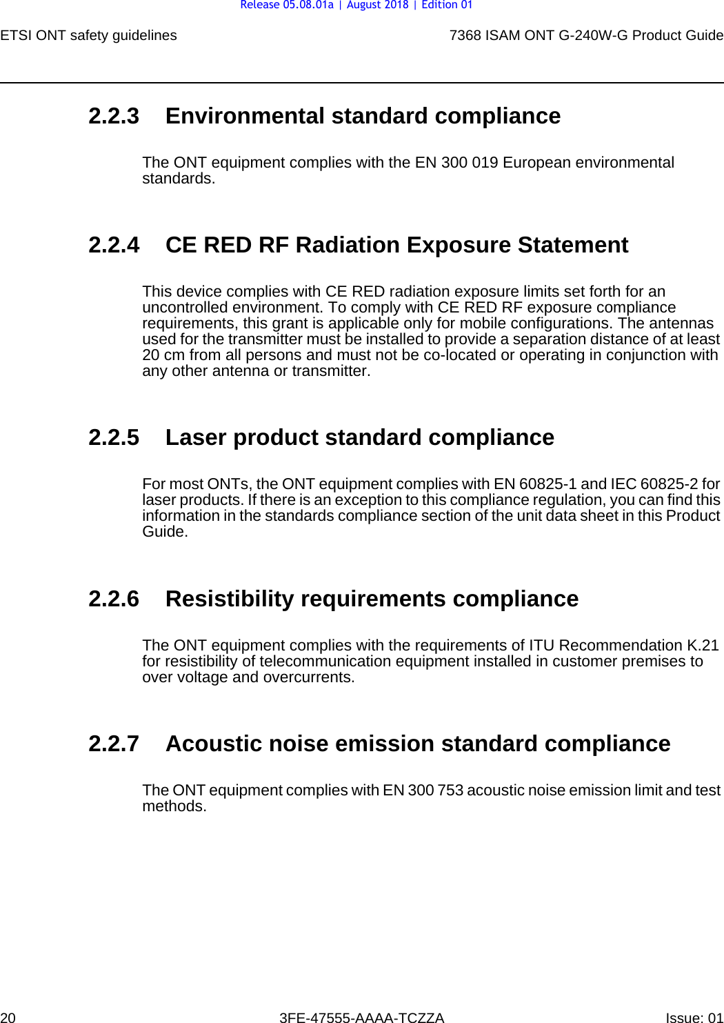 ETSI ONT safety guidelines207368 ISAM ONT G-240W-G Product Guide3FE-47555-AAAA-TCZZA Issue: 01 2.2.3 Environmental standard complianceThe ONT equipment complies with the EN 300 019 European environmental standards.2.2.4 CE RED RF Radiation Exposure StatementThis device complies with CE RED radiation exposure limits set forth for an uncontrolled environment. To comply with CE RED RF exposure compliance requirements, this grant is applicable only for mobile configurations. The antennas used for the transmitter must be installed to provide a separation distance of at least 20 cm from all persons and must not be co-located or operating in conjunction with any other antenna or transmitter.2.2.5 Laser product standard complianceFor most ONTs, the ONT equipment complies with EN 60825-1 and IEC 60825-2 for laser products. If there is an exception to this compliance regulation, you can find this information in the standards compliance section of the unit data sheet in this Product Guide.2.2.6 Resistibility requirements complianceThe ONT equipment complies with the requirements of ITU Recommendation K.21 for resistibility of telecommunication equipment installed in customer premises to over voltage and overcurrents.2.2.7 Acoustic noise emission standard complianceThe ONT equipment complies with EN 300 753 acoustic noise emission limit and test methods. Release 05.08.01a | August 2018 | Edition 01
