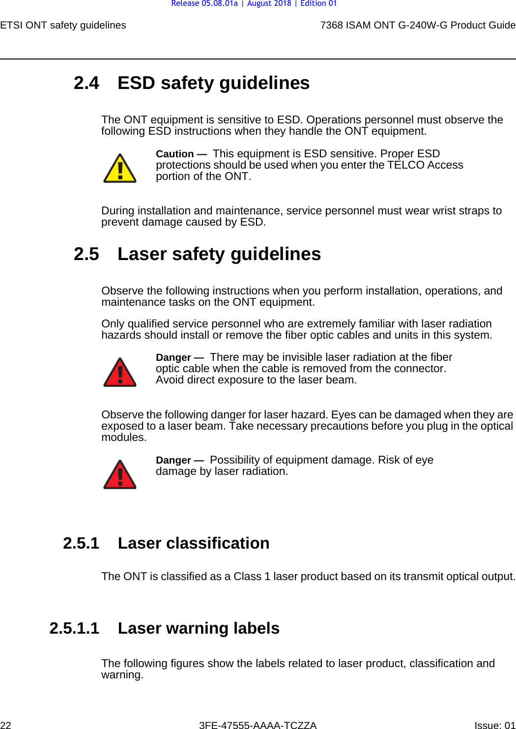 ETSI ONT safety guidelines227368 ISAM ONT G-240W-G Product Guide3FE-47555-AAAA-TCZZA Issue: 01 2.4 ESD safety guidelinesThe ONT equipment is sensitive to ESD. Operations personnel must observe the following ESD instructions when they handle the ONT equipment. During installation and maintenance, service personnel must wear wrist straps to prevent damage caused by ESD.2.5 Laser safety guidelinesObserve the following instructions when you perform installation, operations, and maintenance tasks on the ONT equipment.Only qualified service personnel who are extremely familiar with laser radiation hazards should install or remove the fiber optic cables and units in this system.Observe the following danger for laser hazard. Eyes can be damaged when they are exposed to a laser beam. Take necessary precautions before you plug in the optical modules.2.5.1 Laser classificationThe ONT is classified as a Class 1 laser product based on its transmit optical output.2.5.1.1 Laser warning labelsThe following figures show the labels related to laser product, classification and warning. Caution —  This equipment is ESD sensitive. Proper ESD protections should be used when you enter the TELCO Access portion of the ONT.Danger —  There may be invisible laser radiation at the fiber optic cable when the cable is removed from the connector. Avoid direct exposure to the laser beam.Danger —  Possibility of equipment damage. Risk of eye damage by laser radiation.Release 05.08.01a | August 2018 | Edition 01