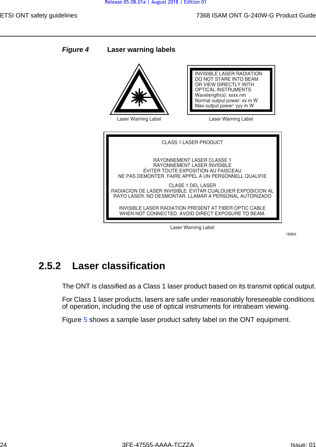 ETSI ONT safety guidelines247368 ISAM ONT G-240W-G Product Guide3FE-47555-AAAA-TCZZA Issue: 01 Figure 4 Laser warning labels2.5.2 Laser classificationThe ONT is classified as a Class 1 laser product based on its transmit optical output.For Class 1 laser products, lasers are safe under reasonably foreseeable conditions of operation, including the use of optical instruments for intrabeam viewing.Figure 5 shows a sample laser product safety label on the ONT equipment.INVISIBLE LASER RADIATIONDO NOT STARE INTO BEAMOR VIEW DIRECTLY WITHOPTICAL INSTRUMENTSWavelength(s): xxxx nmNormal output power: xx m WMax output power: yyy m WLaser Warning Label Laser Warning LabelCLASS 1 LASER PRODUCTINVISIBLE LASER RADIATION PRESENT AT FIBER OPTIC CABLEWHEN NOT CONNECTED. AVOID DIRECT EXPOSURE TO BEAM.RAYONNEMENT LASER CLASSE 1RAYONNEMENT LASER INVISIBLEEVITER TOUTE EXPOSITION AU FAISCEAUNE PAS DEMONTER. FAIRE APPEL A UN PERSONNELL QUALIFIECLASE 1 DEL LASERRADIACION DE LASER INVISIBLE. EVITAR CUALOUIER EXPOSICION ALRAYO LASER. NO DESMONTAR. LLAMAR A PERSONAL AUTORIZADOLaser Warning Label18993&apos;Release 05.08.01a | August 2018 | Edition 01