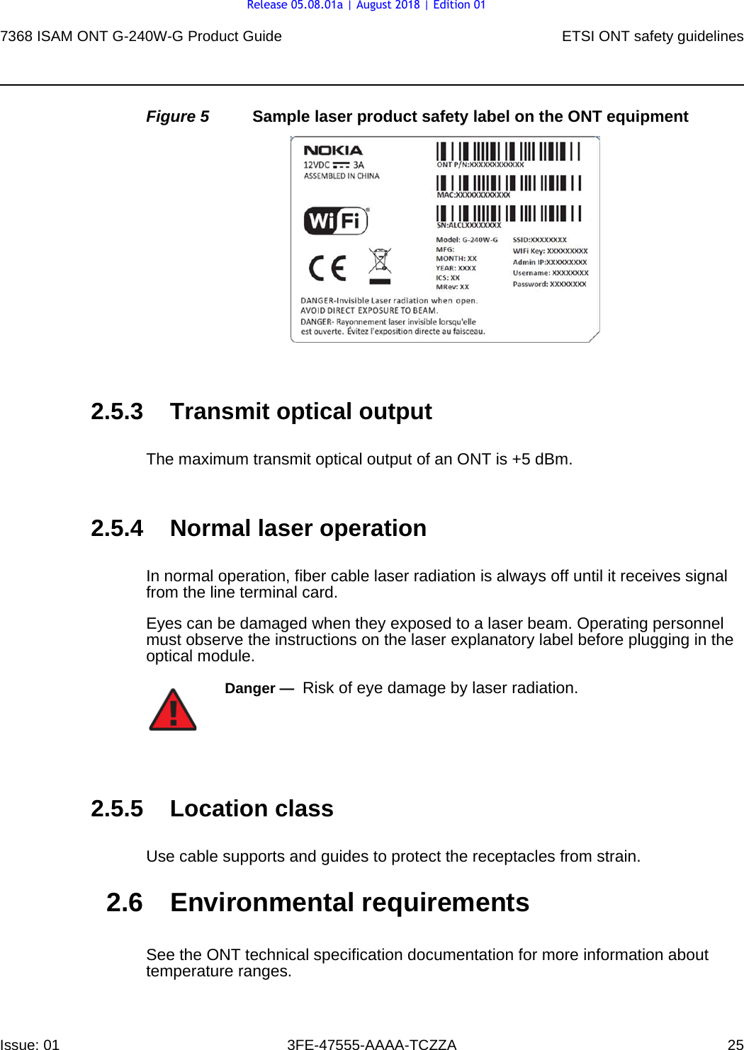 7368 ISAM ONT G-240W-G Product Guide ETSI ONT safety guidelinesIssue: 01 3FE-47555-AAAA-TCZZA 25 Figure 5 Sample laser product safety label on the ONT equipment2.5.3 Transmit optical outputThe maximum transmit optical output of an ONT is +5 dBm.2.5.4 Normal laser operationIn normal operation, fiber cable laser radiation is always off until it receives signal from the line terminal card.Eyes can be damaged when they exposed to a laser beam. Operating personnel must observe the instructions on the laser explanatory label before plugging in the optical module.2.5.5 Location classUse cable supports and guides to protect the receptacles from strain.2.6 Environmental requirementsSee the ONT technical specification documentation for more information about temperature ranges.Danger —  Risk of eye damage by laser radiation.Release 05.08.01a | August 2018 | Edition 01