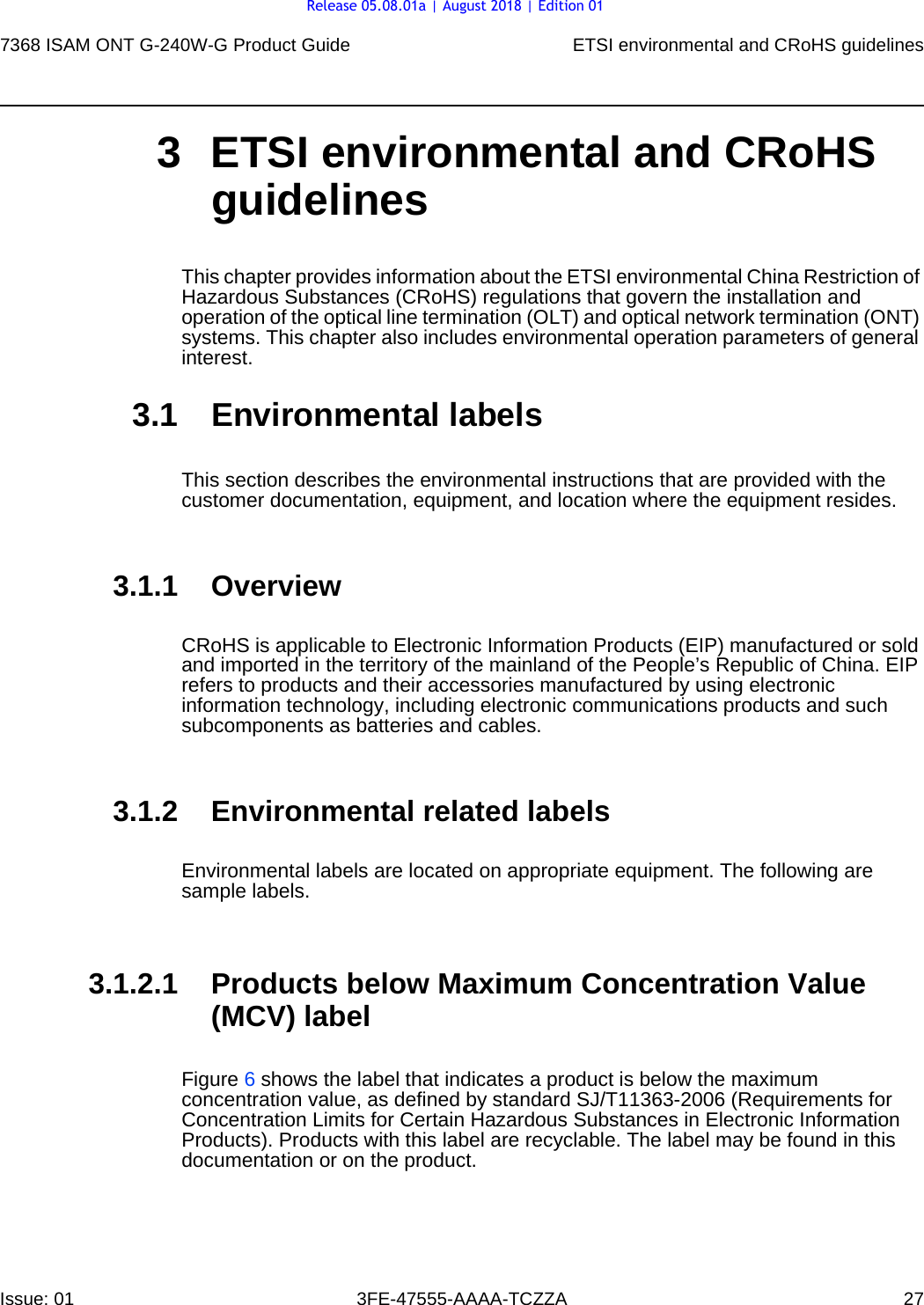 7368 ISAM ONT G-240W-G Product Guide ETSI environmental and CRoHS guidelinesIssue: 01 3FE-47555-AAAA-TCZZA 27 3 ETSI environmental and CRoHS guidelinesThis chapter provides information about the ETSI environmental China Restriction of Hazardous Substances (CRoHS) regulations that govern the installation and operation of the optical line termination (OLT) and optical network termination (ONT) systems. This chapter also includes environmental operation parameters of general interest.3.1 Environmental labelsThis section describes the environmental instructions that are provided with the customer documentation, equipment, and location where the equipment resides.3.1.1 OverviewCRoHS is applicable to Electronic Information Products (EIP) manufactured or sold and imported in the territory of the mainland of the People’s Republic of China. EIP refers to products and their accessories manufactured by using electronic information technology, including electronic communications products and such subcomponents as batteries and cables.3.1.2 Environmental related labelsEnvironmental labels are located on appropriate equipment. The following are sample labels.3.1.2.1 Products below Maximum Concentration Value (MCV) labelFigure 6 shows the label that indicates a product is below the maximum concentration value, as defined by standard SJ/T11363-2006 (Requirements for Concentration Limits for Certain Hazardous Substances in Electronic Information Products). Products with this label are recyclable. The label may be found in this documentation or on the product.Release 05.08.01a | August 2018 | Edition 01