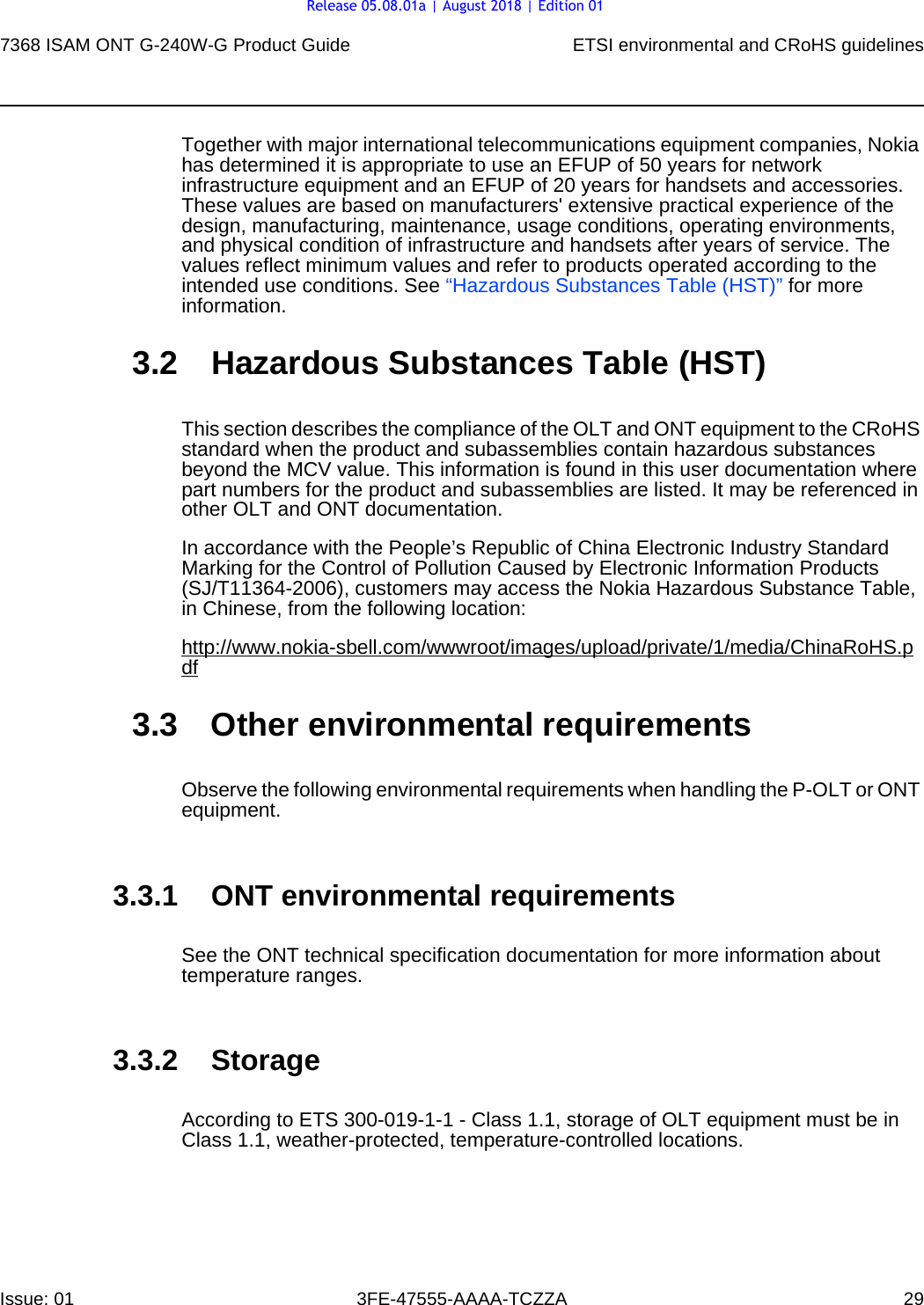 7368 ISAM ONT G-240W-G Product Guide ETSI environmental and CRoHS guidelinesIssue: 01 3FE-47555-AAAA-TCZZA 29 Together with major international telecommunications equipment companies, Nokia has determined it is appropriate to use an EFUP of 50 years for network infrastructure equipment and an EFUP of 20 years for handsets and accessories. These values are based on manufacturers&apos; extensive practical experience of the design, manufacturing, maintenance, usage conditions, operating environments, and physical condition of infrastructure and handsets after years of service. The values reflect minimum values and refer to products operated according to the intended use conditions. See “Hazardous Substances Table (HST)” for more information.3.2 Hazardous Substances Table (HST)This section describes the compliance of the OLT and ONT equipment to the CRoHS standard when the product and subassemblies contain hazardous substances beyond the MCV value. This information is found in this user documentation where part numbers for the product and subassemblies are listed. It may be referenced in other OLT and ONT documentation.In accordance with the People’s Republic of China Electronic Industry Standard Marking for the Control of Pollution Caused by Electronic Information Products (SJ/T11364-2006), customers may access the Nokia Hazardous Substance Table, in Chinese, from the following location:http://www.nokia-sbell.com/wwwroot/images/upload/private/1/media/ChinaRoHS.pdf3.3 Other environmental requirementsObserve the following environmental requirements when handling the P-OLT or ONT equipment.3.3.1 ONT environmental requirementsSee the ONT technical specification documentation for more information about temperature ranges.3.3.2 StorageAccording to ETS 300-019-1-1 - Class 1.1, storage of OLT equipment must be in Class 1.1, weather-protected, temperature-controlled locations.Release 05.08.01a | August 2018 | Edition 01