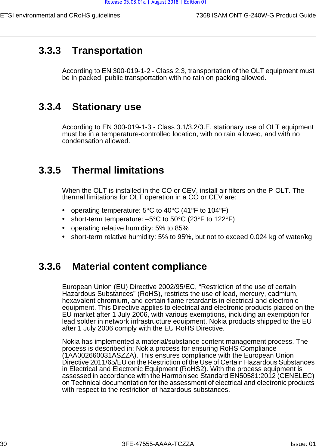 ETSI environmental and CRoHS guidelines307368 ISAM ONT G-240W-G Product Guide3FE-47555-AAAA-TCZZA Issue: 01 3.3.3 TransportationAccording to EN 300-019-1-2 - Class 2.3, transportation of the OLT equipment must be in packed, public transportation with no rain on packing allowed.3.3.4 Stationary useAccording to EN 300-019-1-3 - Class 3.1/3.2/3.E, stationary use of OLT equipment must be in a temperature-controlled location, with no rain allowed, and with no condensation allowed.3.3.5 Thermal limitationsWhen the OLT is installed in the CO or CEV, install air filters on the P-OLT. The thermal limitations for OLT operation in a CO or CEV are:•operating temperature: 5°C to 40°C (41°F to 104°F)•short-term temperature: –5°C to 50°C (23°F to 122°F)•operating relative humidity: 5% to 85%•short-term relative humidity: 5% to 95%, but not to exceed 0.024 kg of water/kg3.3.6 Material content complianceEuropean Union (EU) Directive 2002/95/EC, “Restriction of the use of certain Hazardous Substances” (RoHS), restricts the use of lead, mercury, cadmium, hexavalent chromium, and certain flame retardants in electrical and electronic equipment. This Directive applies to electrical and electronic products placed on the EU market after 1 July 2006, with various exemptions, including an exemption for lead solder in network infrastructure equipment. Nokia products shipped to the EU after 1 July 2006 comply with the EU RoHS Directive.Nokia has implemented a material/substance content management process. The process is described in: Nokia process for ensuring RoHS Compliance (1AA002660031ASZZA). This ensures compliance with the European Union Directive 2011/65/EU on the Restriction of the Use of Certain Hazardous Substances in Electrical and Electronic Equipment (RoHS2). With the process equipment is assessed in accordance with the Harmonised Standard EN50581:2012 (CENELEC) on Technical documentation for the assessment of electrical and electronic products with respect to the restriction of hazardous substances.Release 05.08.01a | August 2018 | Edition 01