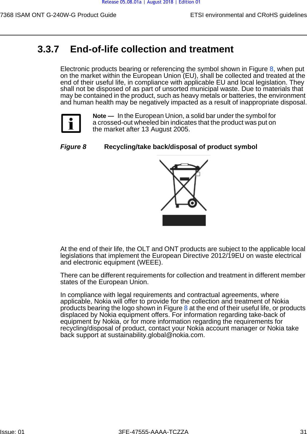 7368 ISAM ONT G-240W-G Product Guide ETSI environmental and CRoHS guidelinesIssue: 01 3FE-47555-AAAA-TCZZA 31 3.3.7 End-of-life collection and treatmentElectronic products bearing or referencing the symbol shown in Figure 8, when put on the market within the European Union (EU), shall be collected and treated at the end of their useful life, in compliance with applicable EU and local legislation. They shall not be disposed of as part of unsorted municipal waste. Due to materials that may be contained in the product, such as heavy metals or batteries, the environment and human health may be negatively impacted as a result of inappropriate disposal.Figure 8 Recycling/take back/disposal of product symbolAt the end of their life, the OLT and ONT products are subject to the applicable local legislations that implement the European Directive 2012/19EU on waste electrical and electronic equipment (WEEE).There can be different requirements for collection and treatment in different member states of the European Union. In compliance with legal requirements and contractual agreements, where applicable, Nokia will offer to provide for the collection and treatment of Nokia products bearing the logo shown in Figure 8 at the end of their useful life, or products displaced by Nokia equipment offers. For information regarding take-back of equipment by Nokia, or for more information regarding the requirements for recycling/disposal of product, contact your Nokia account manager or Nokia take back support at sustainability.global@nokia.com.Note —  In the European Union, a solid bar under the symbol for a crossed-out wheeled bin indicates that the product was put on the market after 13 August 2005.Release 05.08.01a | August 2018 | Edition 01