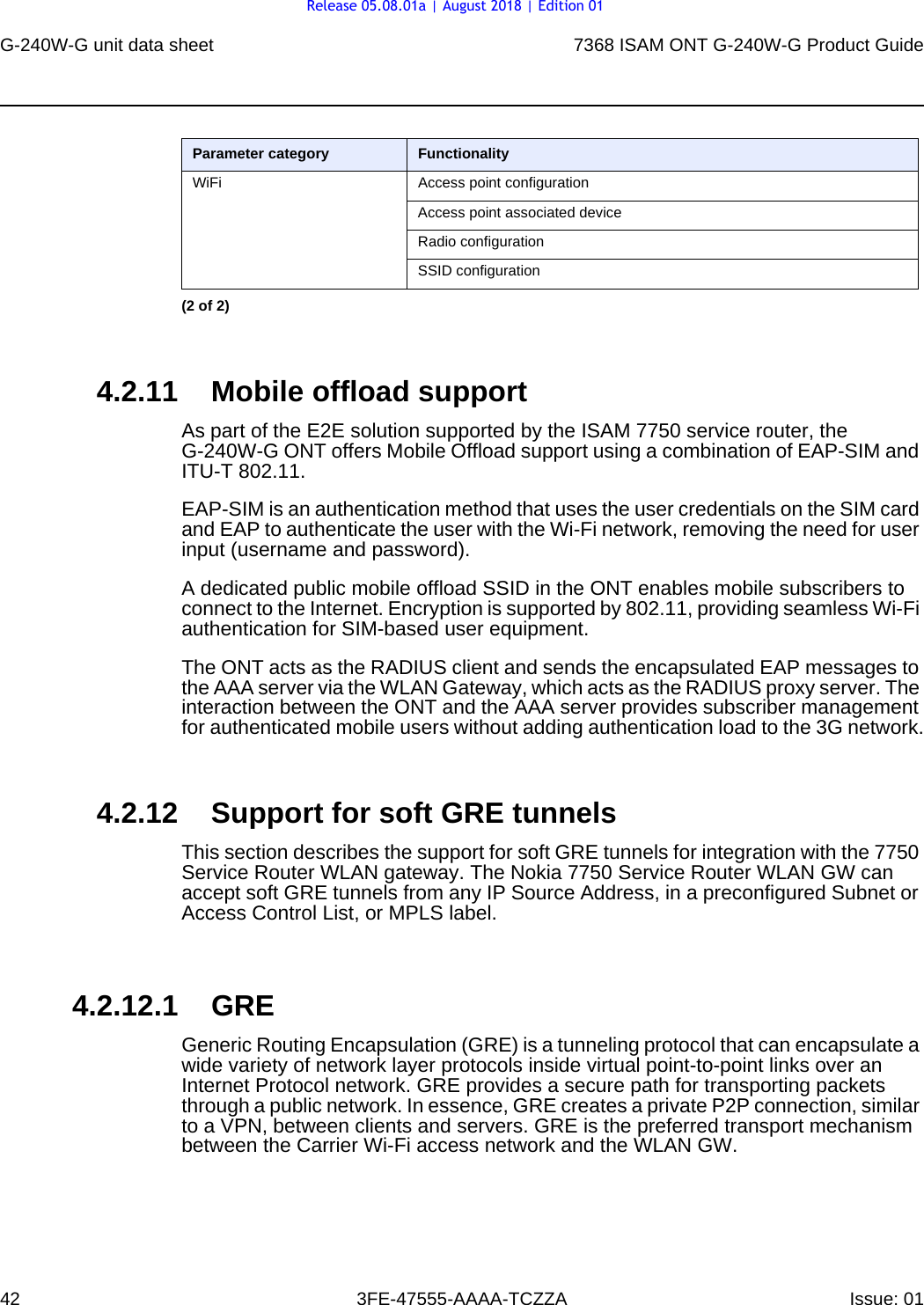 G-240W-G unit data sheet427368 ISAM ONT G-240W-G Product Guide3FE-47555-AAAA-TCZZA Issue: 01 4.2.11 Mobile offload supportAs part of the E2E solution supported by the ISAM 7750 service router, the G-240W-G ONT offers Mobile Offload support using a combination of EAP-SIM and ITU-T 802.11.EAP-SIM is an authentication method that uses the user credentials on the SIM card and EAP to authenticate the user with the Wi-Fi network, removing the need for user input (username and password). A dedicated public mobile offload SSID in the ONT enables mobile subscribers to connect to the Internet. Encryption is supported by 802.11, providing seamless Wi-Fi authentication for SIM-based user equipment.The ONT acts as the RADIUS client and sends the encapsulated EAP messages to the AAA server via the WLAN Gateway, which acts as the RADIUS proxy server. The interaction between the ONT and the AAA server provides subscriber management for authenticated mobile users without adding authentication load to the 3G network.4.2.12 Support for soft GRE tunnelsThis section describes the support for soft GRE tunnels for integration with the 7750 Service Router WLAN gateway. The Nokia 7750 Service Router WLAN GW can accept soft GRE tunnels from any IP Source Address, in a preconfigured Subnet or Access Control List, or MPLS label.4.2.12.1 GREGeneric Routing Encapsulation (GRE) is a tunneling protocol that can encapsulate a wide variety of network layer protocols inside virtual point-to-point links over an Internet Protocol network. GRE provides a secure path for transporting packets through a public network. In essence, GRE creates a private P2P connection, similar to a VPN, between clients and servers. GRE is the preferred transport mechanism between the Carrier Wi-Fi access network and the WLAN GW.WiFi Access point configurationAccess point associated deviceRadio configurationSSID configurationParameter category Functionality(2 of 2)Release 05.08.01a | August 2018 | Edition 01