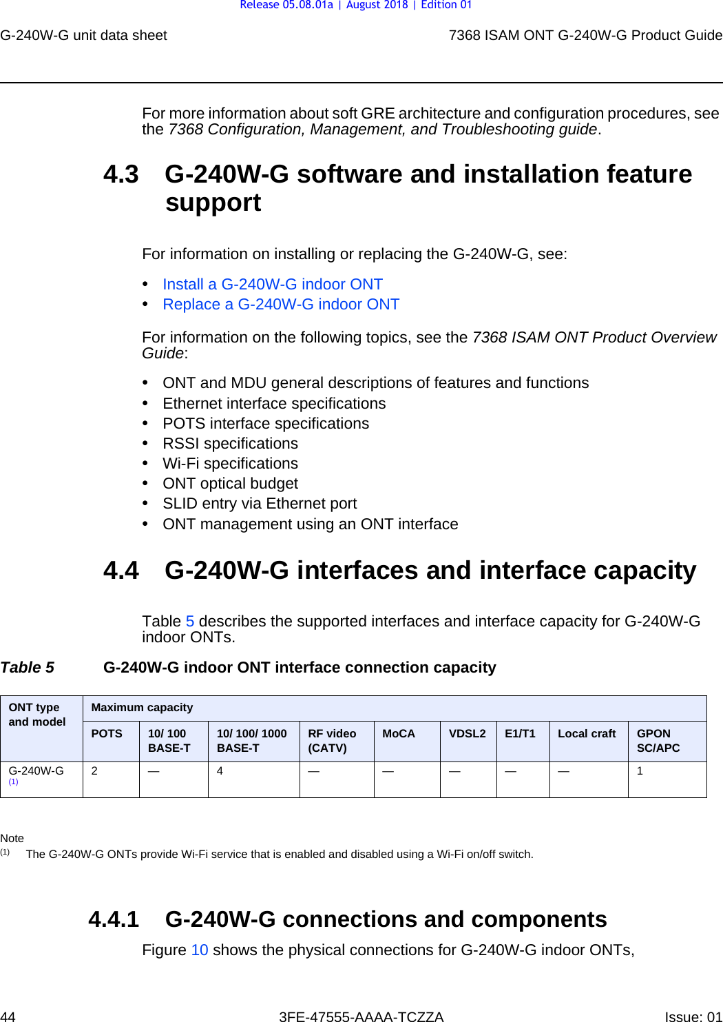 G-240W-G unit data sheet447368 ISAM ONT G-240W-G Product Guide3FE-47555-AAAA-TCZZA Issue: 01 For more information about soft GRE architecture and configuration procedures, see the 7368 Configuration, Management, and Troubleshooting guide. 4.3 G-240W-G software and installation feature supportFor information on installing or replacing the G-240W-G, see:•Install a G-240W-G indoor ONT•Replace a G-240W-G indoor ONTFor information on the following topics, see the 7368 ISAM ONT Product Overview Guide:•ONT and MDU general descriptions of features and functions•Ethernet interface specifications•POTS interface specifications•RSSI specifications•Wi-Fi specifications•ONT optical budget•SLID entry via Ethernet port•ONT management using an ONT interface4.4 G-240W-G interfaces and interface capacityTable 5 describes the supported interfaces and interface capacity for G-240W-G indoor ONTs.Table 5 G-240W-G indoor ONT interface connection capacityNote(1) The G-240W-G ONTs provide Wi-Fi service that is enabled and disabled using a Wi-Fi on/off switch.4.4.1 G-240W-G connections and componentsFigure 10 shows the physical connections for G-240W-G indoor ONTs, ONT type and model  Maximum capacityPOTS 10/ 100BASE-T 10/ 100/ 1000 BASE-T RF video (CATV) MoCA VDSL2 E1/T1 Local craft GPONSC/APCG-240W-G (1) 2— 4 — — ——— 1Release 05.08.01a | August 2018 | Edition 01