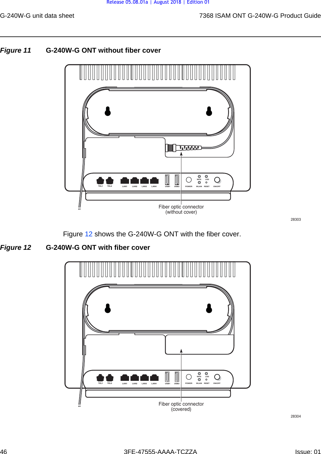 G-240W-G unit data sheet467368 ISAM ONT G-240W-G Product Guide3FE-47555-AAAA-TCZZA Issue: 01 Figure 11 G-240W-G ONT without fiber coverFigure 12 shows the G-240W-G ONT with the fiber cover.Figure 12 G-240W-G ONT with fiber cover28303USB2USB1LAN4LAN3LAN2LAN1TEL1 TEL2ON/OFFPOWERLEDRESETWPSWLANFiber optic connector(without cover)28304USB2USB1LAN4LAN3LAN2LAN1TEL1 TEL2ON/OFFPOWERLEDRESETWPSWLANFiber optic connector(covered)Release 05.08.01a | August 2018 | Edition 01
