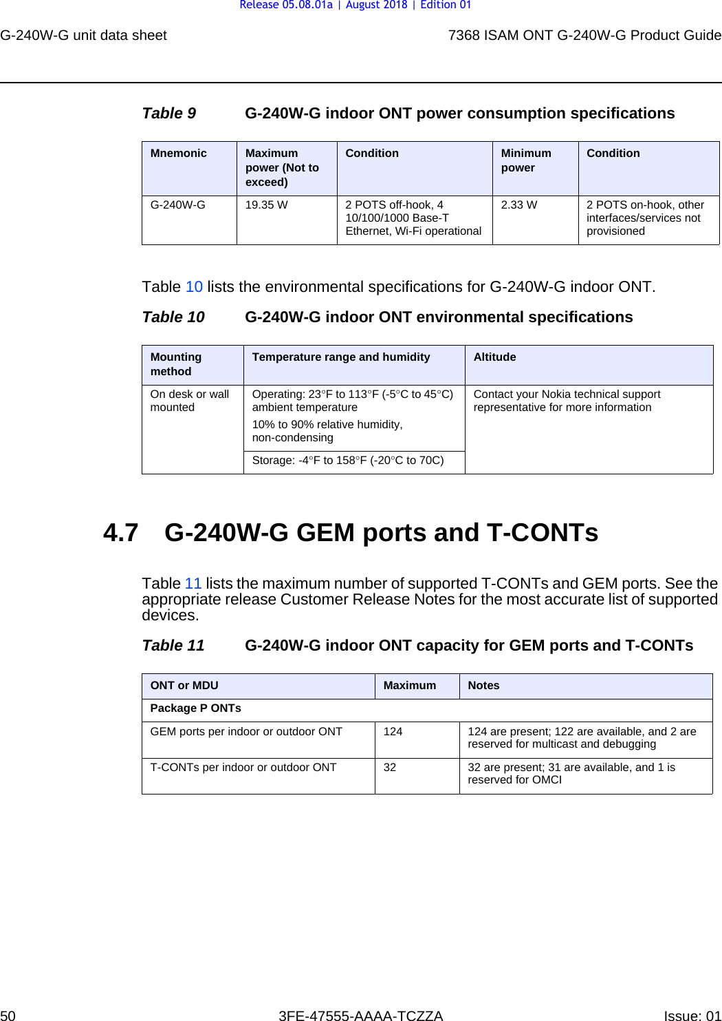 G-240W-G unit data sheet507368 ISAM ONT G-240W-G Product Guide3FE-47555-AAAA-TCZZA Issue: 01 Table 9 G-240W-G indoor ONT power consumption specificationsTable 10 lists the environmental specifications for G-240W-G indoor ONT.Table 10 G-240W-G indoor ONT environmental specifications4.7 G-240W-G GEM ports and T-CONTsTable 11 lists the maximum number of supported T-CONTs and GEM ports. See the appropriate release Customer Release Notes for the most accurate list of supported devices.Table 11 G-240W-G indoor ONT capacity for GEM ports and T-CONTsMnemonic Maximum power (Not to exceed)Condition Minimum power ConditionG-240W-G 19.35 W 2 POTS off-hook, 4 10/100/1000 Base-T Ethernet, Wi-Fi operational2.33 W 2 POTS on-hook, other interfaces/services not provisionedMounting method Temperature range and humidity AltitudeOn desk or wall mounted Operating: 23°F to 113°F (-5°C to 45°C) ambient temperature10% to 90% relative humidity, non-condensingContact your Nokia technical support representative for more informationStorage: -4°F to 158°F (-20°C to 70C)ONT or MDU Maximum NotesPackage P ONTsGEM ports per indoor or outdoor ONT 124  124 are present; 122 are available, and 2 are reserved for multicast and debuggingT-CONTs per indoor or outdoor ONT 32 32 are present; 31 are available, and 1 is reserved for OMCIRelease 05.08.01a | August 2018 | Edition 01