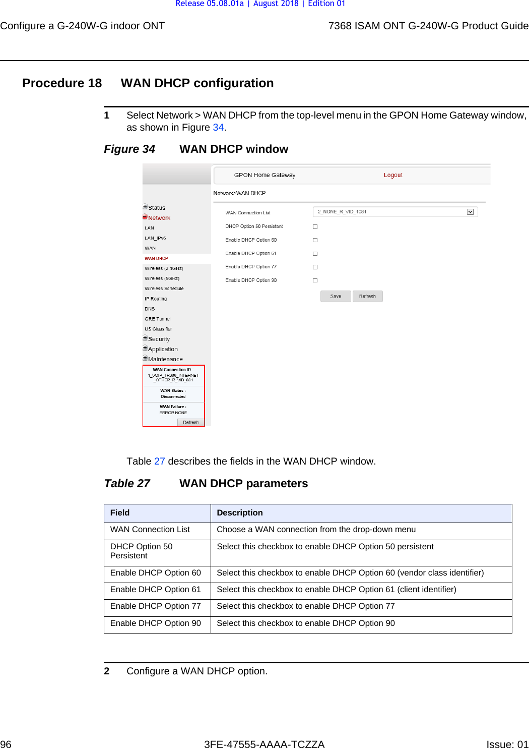 Configure a G-240W-G indoor ONT967368 ISAM ONT G-240W-G Product Guide3FE-47555-AAAA-TCZZA Issue: 01 Procedure 18 WAN DHCP configuration1Select Network &gt; WAN DHCP from the top-level menu in the GPON Home Gateway window, as shown in Figure 34.Figure 34 WAN DHCP windowTable 27 describes the fields in the WAN DHCP window.Table 27 WAN DHCP parameters2Configure a WAN DHCP option.Field DescriptionWAN Connection List Choose a WAN connection from the drop-down menuDHCP Option 50 Persistent Select this checkbox to enable DHCP Option 50 persistentEnable DHCP Option 60 Select this checkbox to enable DHCP Option 60 (vendor class identifier)Enable DHCP Option 61 Select this checkbox to enable DHCP Option 61 (client identifier)Enable DHCP Option 77 Select this checkbox to enable DHCP Option 77Enable DHCP Option 90 Select this checkbox to enable DHCP Option 90Release 05.08.01a | August 2018 | Edition 01
