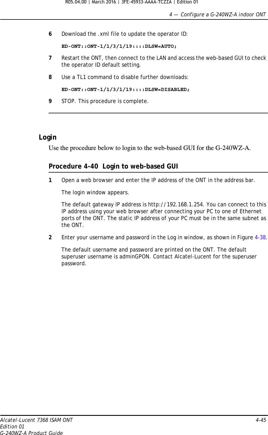 4 —  Configure a G-240WZ-A indoor ONTAlcatel-Lucent 7368 ISAM ONT 4-45Edition 01G-240WZ-A Product Guide6Download the .xml file to update the operator ID:ED-ONT::ONT-1/1/3/1/19::::DLSW=AUTO;7Restart the ONT, then connect to the LAN and access the web-based GUI to check the operator ID default setting.8Use a TL1 command to disable further downloads:ED-ONT::ONT-1/1/3/1/19::::DLSW=DISABLED;9STOP. This procedure is complete.LoginUse the procedure below to login to the web-based GUI for the G-240WZ-A.Procedure 4-40  Login to web-based GUI1Open a web browser and enter the IP address of the ONT in the address bar.The login window appears. The default gateway IP address is http://192.168.1.254. You can connect to this IP address using your web browser after connecting your PC to one of Ethernet ports of the ONT. The static IP address of your PC must be in the same subnet as the ONT.2Enter your username and password in the Log in window, as shown in Figure 4-38.The default username and password are printed on the ONT. The default superuser username is adminGPON. Contact Alcatel-Lucent for the superuser password.R05.04.00 | March 2016 | 3FE-45933-AAAA-TCZZA | Edition 01 