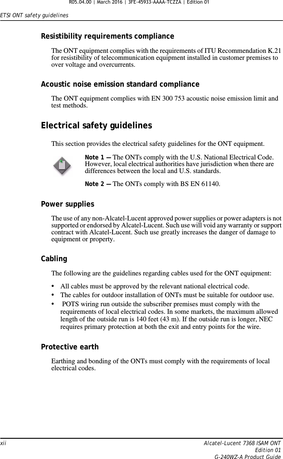 ETSI ONT safety guidelinesxii Alcatel-Lucent 7368 ISAM ONTEdition 01G-240WZ-A Product GuideResistibility requirements complianceThe ONT equipment complies with the requirements of ITU Recommendation K.21 for resistibility of telecommunication equipment installed in customer premises to over voltage and overcurrents.Acoustic noise emission standard complianceThe ONT equipment complies with EN 300 753 acoustic noise emission limit and test methods. Electrical safety guidelinesThis section provides the electrical safety guidelines for the ONT equipment.Power suppliesThe use of any non-Alcatel-Lucent approved power supplies or power adapters is not supported or endorsed by Alcatel-Lucent. Such use will void any warranty or support contract with Alcatel-Lucent. Such use greatly increases the danger of damage to equipment or property.CablingThe following are the guidelines regarding cables used for the ONT equipment:•All cables must be approved by the relevant national electrical code.•The cables for outdoor installation of ONTs must be suitable for outdoor use.• POTS wiring run outside the subscriber premises must comply with the requirements of local electrical codes. In some markets, the maximum allowed length of the outside run is 140 feet (43 m). If the outside run is longer, NEC requires primary protection at both the exit and entry points for the wire.Protective earthEarthing and bonding of the ONTs must comply with the requirements of local electrical codes.Note 1 — The ONTs comply with the U.S. National Electrical Code. However, local electrical authorities have jurisdiction when there are differences between the local and U.S. standards.Note 2 — The ONTs comply with BS EN 61140.R05.04.00 | March 2016 | 3FE-45933-AAAA-TCZZA | Edition 01 
