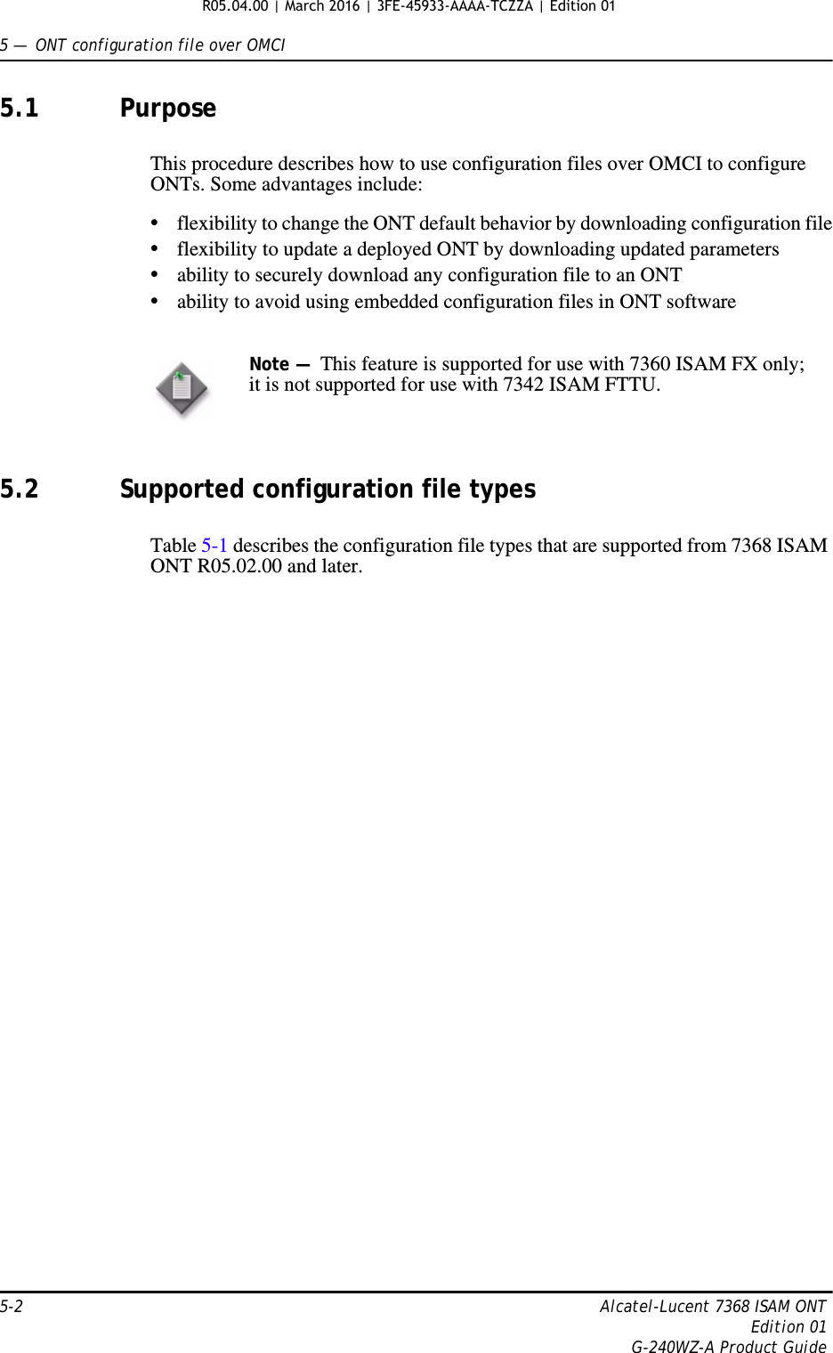 5 —  ONT configuration file over OMCI5-2 Alcatel-Lucent 7368 ISAM ONTEdition 01G-240WZ-A Product Guide5.1 PurposeThis procedure describes how to use configuration files over OMCI to configure ONTs. Some advantages include:•flexibility to change the ONT default behavior by downloading configuration file•flexibility to update a deployed ONT by downloading updated parameters•ability to securely download any configuration file to an ONT•ability to avoid using embedded configuration files in ONT software5.2 Supported configuration file typesTable 5-1 describes the configuration file types that are supported from 7368 ISAM ONT R05.02.00 and later. Note —  This feature is supported for use with 7360 ISAM FX only; it is not supported for use with 7342 ISAM FTTU.R05.04.00 | March 2016 | 3FE-45933-AAAA-TCZZA | Edition 01 