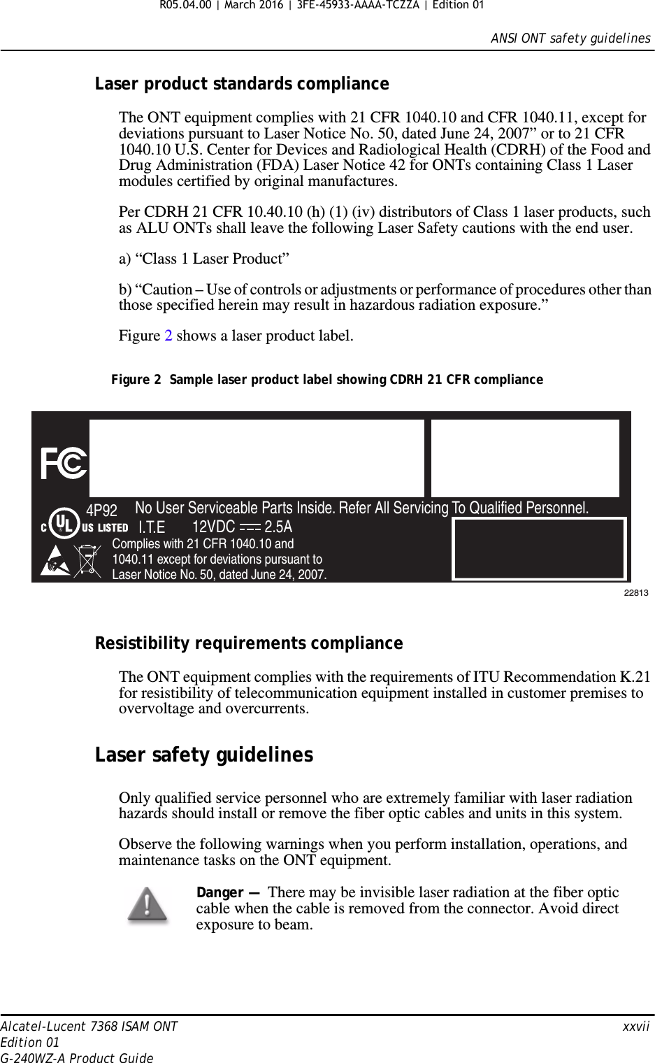 ANSI ONT safety guidelinesAlcatel-Lucent 7368 ISAM ONT   xxviiEdition 01G-240WZ-A Product GuideLaser product standards complianceThe ONT equipment complies with 21 CFR 1040.10 and CFR 1040.11, except for deviations pursuant to Laser Notice No. 50, dated June 24, 2007” or to 21 CFR 1040.10 U.S. Center for Devices and Radiological Health (CDRH) of the Food and Drug Administration (FDA) Laser Notice 42 for ONTs containing Class 1 Laser modules certified by original manufactures.Per CDRH 21 CFR 10.40.10 (h) (1) (iv) distributors of Class 1 laser products, such as ALU ONTs shall leave the following Laser Safety cautions with the end user.a) “Class 1 Laser Product”b) “Caution – Use of controls or adjustments or performance of procedures other than those specified herein may result in hazardous radiation exposure.”Figure 2 shows a laser product label.Figure 2  Sample laser product label showing CDRH 21 CFR complianceResistibility requirements complianceThe ONT equipment complies with the requirements of ITU Recommendation K.21 for resistibility of telecommunication equipment installed in customer premises to overvoltage and overcurrents.Laser safety guidelinesOnly qualified service personnel who are extremely familiar with laser radiation hazards should install or remove the fiber optic cables and units in this system.Observe the following warnings when you perform installation, operations, and maintenance tasks on the ONT equipment.FiOS EnabledTo Order FiOS: 888 GET-FiOSor visit Verizon.comFor Service: 888 553-15552301 Sugar Bush Rd.Raleigh, NC 27612No User Serviceable Parts Inside. Refer All Servicing To Qualified Personnel.Complies with 21 CFR 1040.10 and 1040.11 except for deviations pursuant to Laser Notice No. 50, dated June 24, 2007.4P92I.T.E 12VDC 2.5A22813Danger —  There may be invisible laser radiation at the fiber optic cable when the cable is removed from the connector. Avoid direct exposure to beam.R05.04.00 | March 2016 | 3FE-45933-AAAA-TCZZA | Edition 01 