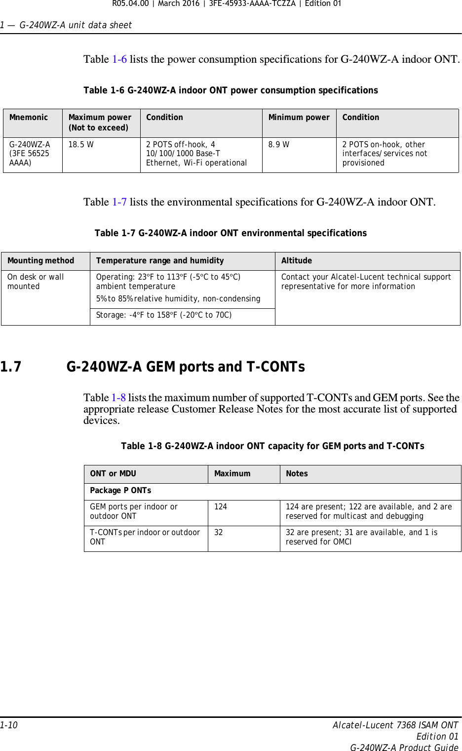1 —  G-240WZ-A unit data sheet1-10 Alcatel-Lucent 7368 ISAM ONTEdition 01G-240WZ-A Product GuideTable 1-6 lists the power consumption specifications for G-240WZ-A indoor ONT.Table 1-6 G-240WZ-A indoor ONT power consumption specificationsTable 1-7 lists the environmental specifications for G-240WZ-A indoor ONT.Table 1-7 G-240WZ-A indoor ONT environmental specifications1.7 G-240WZ-A GEM ports and T-CONTsTable 1-8 lists the maximum number of supported T-CONTs and GEM ports. See the appropriate release Customer Release Notes for the most accurate list of supported devices.Table 1-8 G-240WZ-A indoor ONT capacity for GEM ports and T-CONTsMnemonic Maximum power (Not to exceed) Condition Minimum power ConditionG-240WZ-A (3FE 56525 AAAA)18.5 W 2 POTS off-hook, 4 10/100/1000 Base-T Ethernet, Wi-Fi operational8.9 W 2 POTS on-hook, other interfaces/services not provisionedMounting method Temperature range and humidity AltitudeOn desk or wall mounted Operating: 23°F to 113°F (-5°C to 45°C) ambient temperature5% to 85% relative humidity, non-condensingContact your Alcatel-Lucent technical support representative for more informationStorage: -4°F to 158°F (-20°C to 70C)ONT or MDU Maximum NotesPackage P ONTsGEM ports per indoor or outdoor ONT 124  124 are present; 122 are available, and 2 are reserved for multicast and debuggingT-CONTs per indoor or outdoor ONT 32 32 are present; 31 are available, and 1 is reserved for OMCIR05.04.00 | March 2016 | 3FE-45933-AAAA-TCZZA | Edition 01 