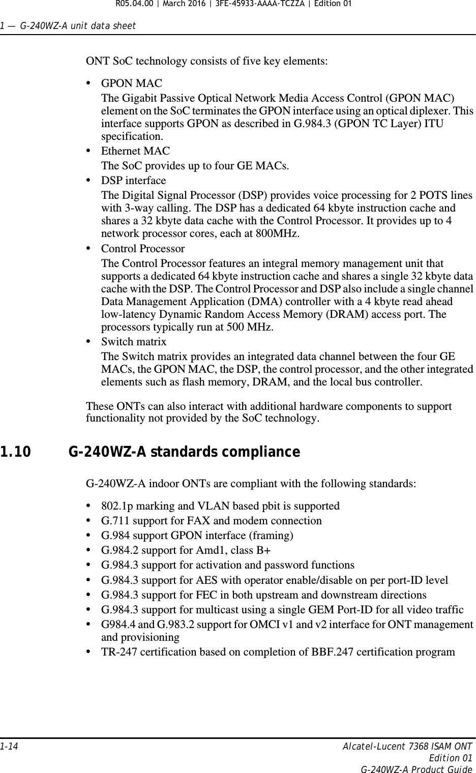 1 —  G-240WZ-A unit data sheet1-14 Alcatel-Lucent 7368 ISAM ONTEdition 01G-240WZ-A Product GuideONT SoC technology consists of five key elements:•GPON MACThe Gigabit Passive Optical Network Media Access Control (GPON MAC) element on the SoC terminates the GPON interface using an optical diplexer. This interface supports GPON as described in G.984.3 (GPON TC Layer) ITU specification. •Ethernet MACThe SoC provides up to four GE MACs.•DSP interfaceThe Digital Signal Processor (DSP) provides voice processing for 2 POTS lines with 3-way calling. The DSP has a dedicated 64 kbyte instruction cache and shares a 32 kbyte data cache with the Control Processor. It provides up to 4 network processor cores, each at 800MHz. •Control ProcessorThe Control Processor features an integral memory management unit that supports a dedicated 64 kbyte instruction cache and shares a single 32 kbyte data cache with the DSP. The Control Processor and DSP also include a single channel Data Management Application (DMA) controller with a 4 kbyte read ahead low-latency Dynamic Random Access Memory (DRAM) access port. The processors typically run at 500 MHz. •Switch matrixThe Switch matrix provides an integrated data channel between the four GE MACs, the GPON MAC, the DSP, the control processor, and the other integrated elements such as flash memory, DRAM, and the local bus controller.These ONTs can also interact with additional hardware components to support functionality not provided by the SoC technology.1.10 G-240WZ-A standards complianceG-240WZ-A indoor ONTs are compliant with the following standards:•802.1p marking and VLAN based pbit is supported•G.711 support for FAX and modem connection•G.984 support GPON interface (framing)•G.984.2 support for Amd1, class B+•G.984.3 support for activation and password functions•G.984.3 support for AES with operator enable/disable on per port-ID level•G.984.3 support for FEC in both upstream and downstream directions•G.984.3 support for multicast using a single GEM Port-ID for all video traffic•G984.4 and G.983.2 support for OMCI v1 and v2 interface for ONT management and provisioning•TR-247 certification based on completion of BBF.247 certification programR05.04.00 | March 2016 | 3FE-45933-AAAA-TCZZA | Edition 01 