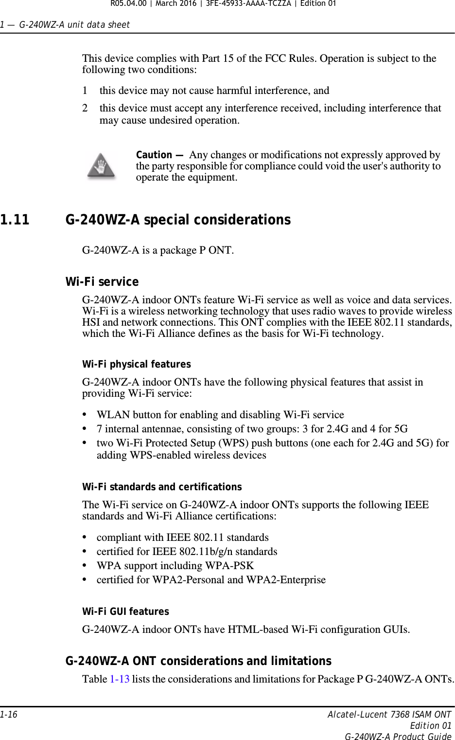 1 —  G-240WZ-A unit data sheet1-16 Alcatel-Lucent 7368 ISAM ONTEdition 01G-240WZ-A Product GuideThis device complies with Part 15 of the FCC Rules. Operation is subject to the following two conditions: 1 this device may not cause harmful interference, and 2 this device must accept any interference received, including interference that may cause undesired operation. 1.11 G-240WZ-A special considerationsG-240WZ-A is a package P ONT.Wi-Fi serviceG-240WZ-A indoor ONTs feature Wi-Fi service as well as voice and data services. Wi-Fi is a wireless networking technology that uses radio waves to provide wireless HSI and network connections. This ONT complies with the IEEE 802.11 standards, which the Wi-Fi Alliance defines as the basis for Wi-Fi technology. Wi-Fi physical featuresG-240WZ-A indoor ONTs have the following physical features that assist in providing Wi-Fi service: •WLAN button for enabling and disabling Wi-Fi service •7 internal antennae, consisting of two groups: 3 for 2.4G and 4 for 5G•two Wi-Fi Protected Setup (WPS) push buttons (one each for 2.4G and 5G) for adding WPS-enabled wireless devicesWi-Fi standards and certificationsThe Wi-Fi service on G-240WZ-A indoor ONTs supports the following IEEE standards and Wi-Fi Alliance certifications:•compliant with IEEE 802.11 standards•certified for IEEE 802.11b/g/n standards •WPA support including WPA-PSK•certified for WPA2-Personal and WPA2-EnterpriseWi-Fi GUI featuresG-240WZ-A indoor ONTs have HTML-based Wi-Fi configuration GUIs. G-240WZ-A ONT considerations and limitationsTable 1-13 lists the considerations and limitations for Package P G-240WZ-A ONTs.Caution —  Any changes or modifications not expressly approved by the party responsible for compliance could void the user&apos;s authority to operate the equipment. R05.04.00 | March 2016 | 3FE-45933-AAAA-TCZZA | Edition 01 