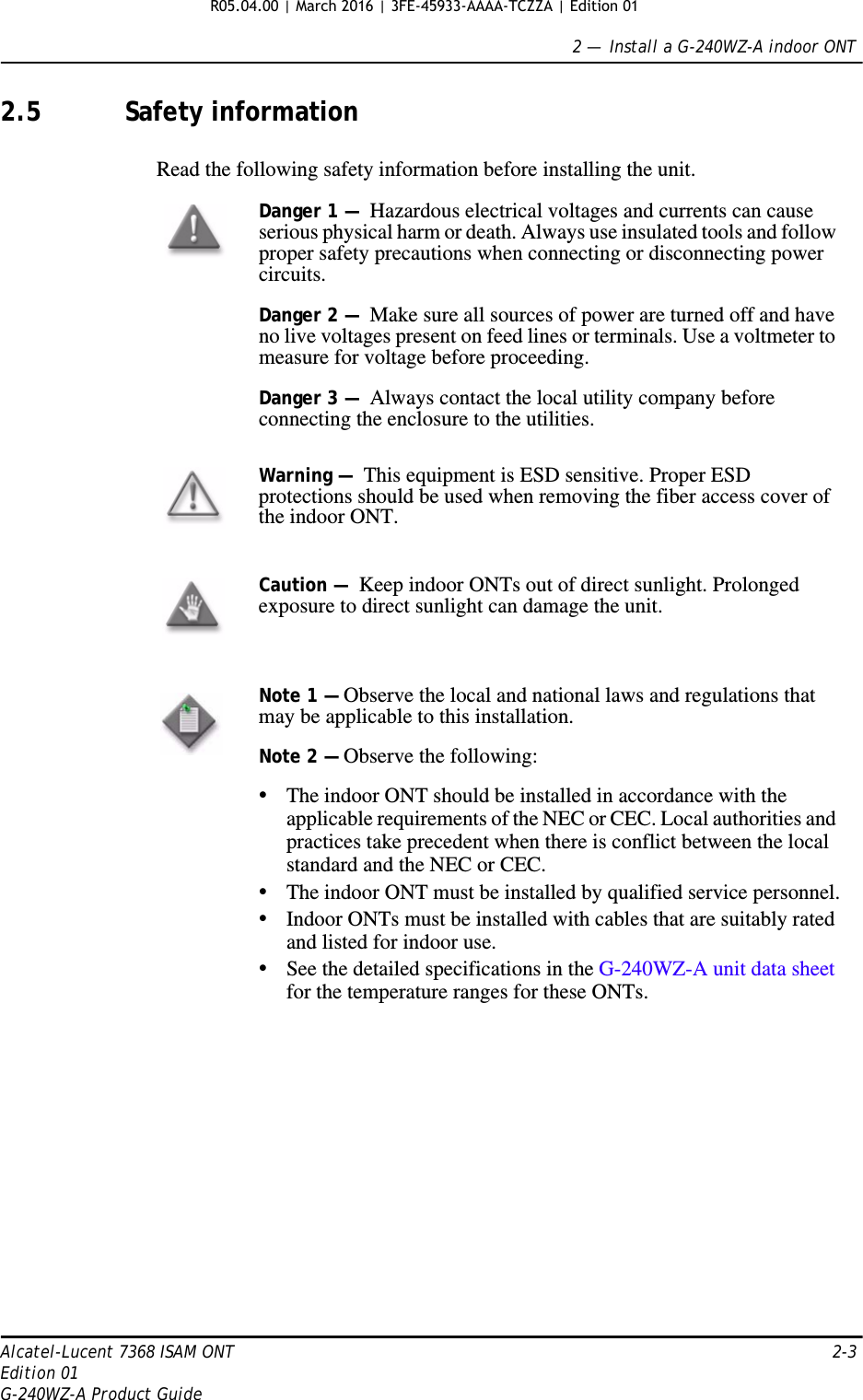 2 —  Install a G-240WZ-A indoor ONTAlcatel-Lucent 7368 ISAM ONT 2-3Edition 01G-240WZ-A Product Guide2.5 Safety informationRead the following safety information before installing the unit. Danger 1 —  Hazardous electrical voltages and currents can cause serious physical harm or death. Always use insulated tools and follow proper safety precautions when connecting or disconnecting power circuits. Danger 2 —  Make sure all sources of power are turned off and have no live voltages present on feed lines or terminals. Use a voltmeter to measure for voltage before proceeding.Danger 3 —  Always contact the local utility company before connecting the enclosure to the utilities.Warning —  This equipment is ESD sensitive. Proper ESD protections should be used when removing the fiber access cover of the indoor ONT.Caution —  Keep indoor ONTs out of direct sunlight. Prolonged exposure to direct sunlight can damage the unit.Note 1 — Observe the local and national laws and regulations that may be applicable to this installation.Note 2 — Observe the following:•The indoor ONT should be installed in accordance with the applicable requirements of the NEC or CEC. Local authorities and practices take precedent when there is conflict between the local standard and the NEC or CEC. •The indoor ONT must be installed by qualified service personnel.•Indoor ONTs must be installed with cables that are suitably rated and listed for indoor use.•See the detailed specifications in the G-240WZ-A unit data sheet for the temperature ranges for these ONTs. R05.04.00 | March 2016 | 3FE-45933-AAAA-TCZZA | Edition 01 